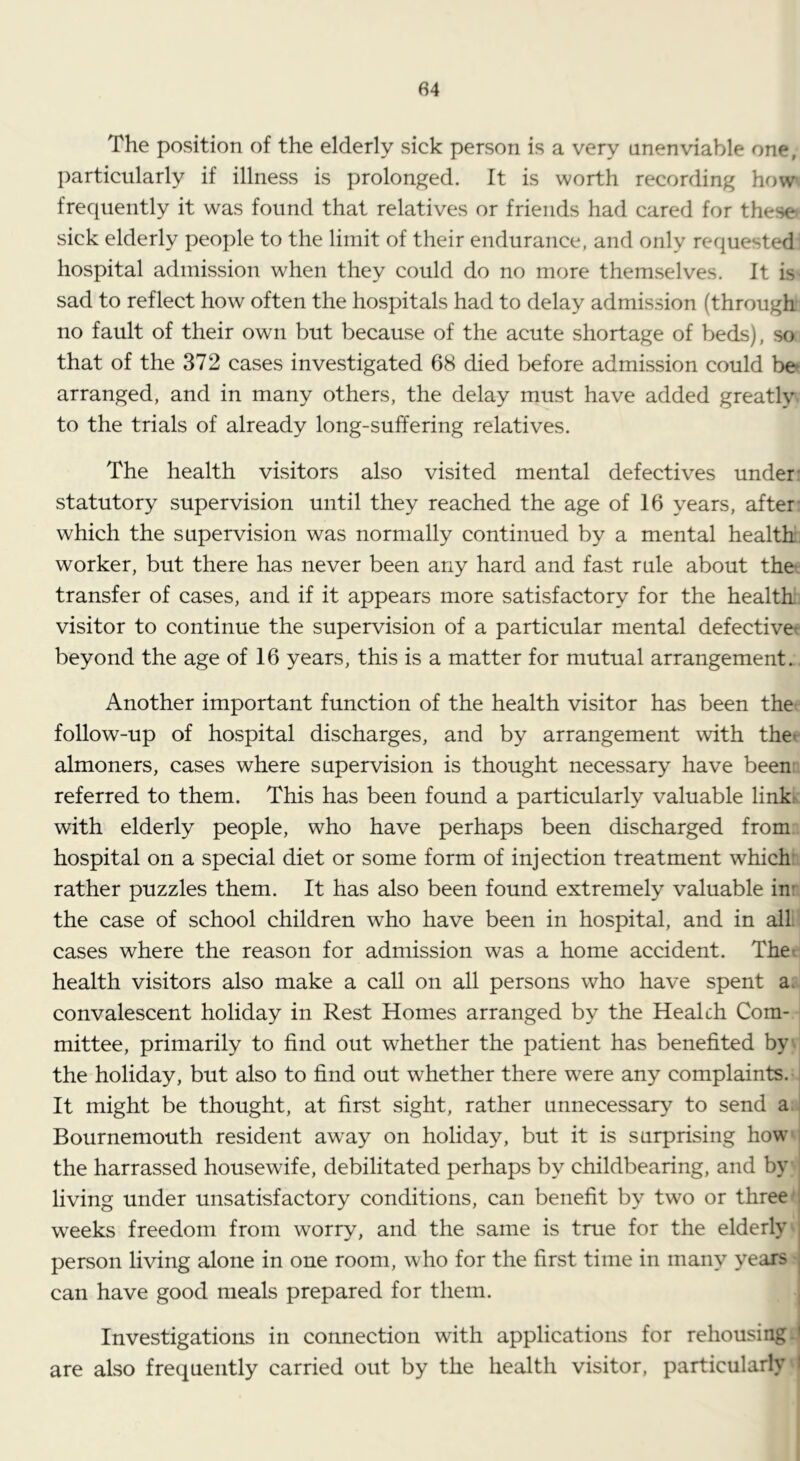 The position of the elderly sick person is a very unenviable one, particularly if illness is prolonged. It is worth recording how'. frequently it was found that relatives or friends had cared for these sick elderly people to the limit of their endurance, and only requested hospital admission when they could do no more themselves. It is sad to reflect how often the hospitals had to delay admission (through no fault of their own but because of the acute shortage of beds), so that of the 372 cases investigated 68 died before admission could be» arranged, and in many others, the delay must have added greatly to the trials of already long-suffering relatives. The health visitors also visited mental defectives under- statutory supervision until they reached the age of 16 years, after which the supervision was normally continued by a mental health worker, but there has never been any hard and fast rule about the* transfer of cases, and if it appears more satisfactory for the health visitor to continue the supervision of a particular mental defectivet beyond the age of 16 years, this is a matter for mutual arrangement. Another important function of the health visitor has been the follow-up of hospital discharges, and by arrangement with thet almoners, cases where supervision is thought necessary have been: referred to them. This has been found a particularly valuable link^ with elderly people, who have perhaps been discharged from hospital on a special diet or some form of injection treatment which: rather puzzles them. It has also been found extremely valuable in' the case of school children who have been in hospital, and in all. cases where the reason for admission was a home accident. The^ health visitors also make a call on all persons who have spent a. convalescent holiday in Rest Homes arranged by the Health Com- mittee, primarily to find out whether the patient has benefited by the holiday, but also to find out whether there were any complaints. It might be thought, at first sight, rather unnecessary to send a Bournemouth resident away on holiday, but it is surprising how the harrassed housewife, debilitated perhaps by childbearing, and by living under unsatisfactory conditions, can benefit by two or three , weeks freedom from worry, and the same is true for the elderly , person living alone in one room, who for the first time in many years , can have good meals prepared for them. Investigations in connection with applications for rehousing ' are also frequently carried out by the health visitor, particularly i