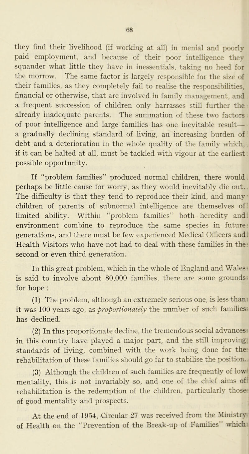 they find their livelihood (if working at all) in menial and poorly paid employment, and because of their poor intelligence they squander what little they have in inessentials, taking no heed for the morrow. The same factor is largely responsible for the size of their families, as they completely fail to realise the responsibilities, financial or otherwise, that are involved in family management, and a frequent succession of children only harrasses still further the already inadequate parents. The summation of these two factors of poor intelligence and large families has one inevitable result— a gradually declining standard of living, an increasing burden of debt and a deterioration in the whole quality of the family which, if it can be halted at all, must be tackled with vigour at the earliest possible opportunity. If ‘'problem families” produced normal children, there would perhaps be little cause for worry, as they would inevitably die out. The difficulty is that they tend to reproduce their kind, and many children of parents of subnormal intelligence are themselves of; limited ability. Within “problem families” both heredity and! environment combine to reproduce the same species in future generations, and there must be few experienced Medical Officers and! Health Visitors who have not had to deal with these families in the second or even third generation. In this great problem, which in the whole of England and Wales- is said to involve about 80,000 families, there are some grounds- for hope : (1) The problem, although an extremely serious one, is less than it was 100 years ago, as proportionately the number of such families^ has declined. (2) In this proportionate decline, the tremendous social advances' in this country have played a major part, and the still improving, standards of living, combined with the work being done for the. rehabilitation of these families should go far to stabilise the position. (3) Although the children of such families are frequently of low-' mentality, this is not invariably so, and one of the chief aims of rehabilitation is the redemption of the children, particularly those of good mentality and prospects. At the end of 1954, Circular 27 was received from the Ministry’ of Health on the “Prevention of the Break-up of Families” which