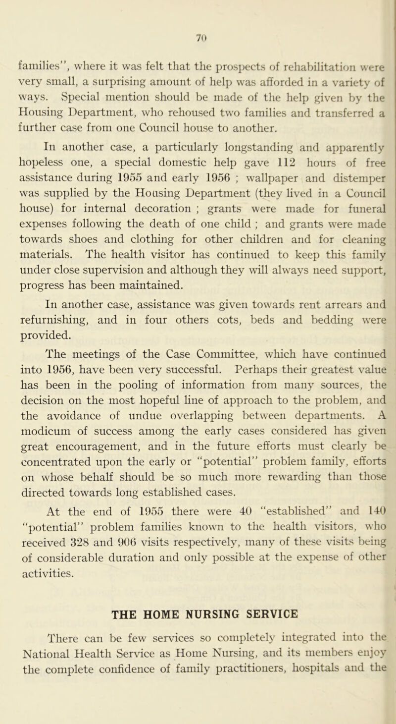 families”, where it was felt that the prospects of rehabilitation were very small, a surprising amount of help was afforded in a variety of ways. Special mention should be made of the help given by the Housing Department, who rehoused two families and transferred a further case from one Council house to another. In another case, a particularly longstanding and apparently hopeless one, a special domestic help gave 112 hours of free assistance during 1955 and early 1956 ; wallpaper and distemper was supplied by the Housing Department (they lived in a Council house) for internal decoration ; grants were made for funeral expenses following the death of one child ; and grants were made towards shoes and clothing for other children and for cleaning materials. The health visitor has continued to keep this family under close supervision and although they will always need support, progress has been maintained. In another case, assistance was given towards rent arrears and refurnishing, and in four others cots, beds and bedding w'ere provided. The meetings of the Case Committee, which have continued into 1956, have been very successful. Perhaps their greatest value has been in the pooling of information from many sources, the decision on the most hopeful line of approach to the problem, and the avoidance of undue overlapping between departments. A modicum of success among the early cases considered has given great encouragement, and in the future efforts must clearly be concentrated upon the early or “potential” problem family, efforts on whose behalf should be so much more rewarding than those directed towards long established cases. At the end of 1955 there were 40 “established” and 140 “potential” problem families known to the health visitors, who received 328 and 906 visits respectively, many of these visits being of considerable duration and only possible at the expense of other activities. THE HOME NURSING SERVICE There can be few services so completely integrated into the National Health Service as Home Nursing, and its members enjoy the complete confidence of family practitioners, hospitals and the