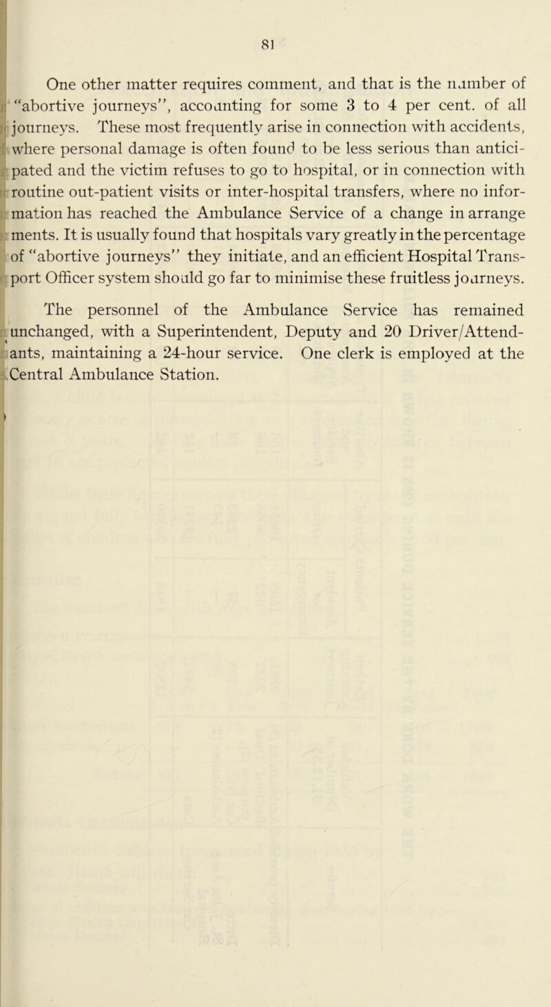 n SI One other matter requires comment, and that is the number of /5 “abortive journeys”, accounting for some 3 to 4 per cent, of all j( journeys. These most frequently arise in connection with accidents, 1 where personal damage is often found to be less serious than antici- f. pated and the victim refuses to go to hospital, or in connection with routine out-patient visits or inter-hospital transfers, where no infor- ; mation has reached the Ambulance Service of a change in arrange . ments. It is usually found that hospitals vary greatly in the percentage of “abortive journeys” they initiate, and an efficient Hospital Trans- ( port Officer system should go far to minimise these fruitless journeys. The personnel of the Ambulance Service has remained unchanged, with a Superintendent, Deputy and 20 Driver/Attend- ants, maintaining a 24-hour service. One clerk is employed at the Central Ambulance Station.