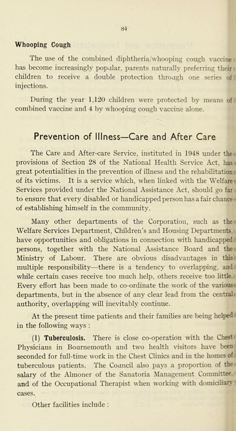 Whooping Cough The use of the combined diphtheria/whooping cough vaccine has become increasingly popular, parents naturally preferring their • children to receive a double protection through one series of injections. During the year 1,120 children were protected by means of combined vaccine and 4 by whooping cough vaccine alone. Prevention of Illness—Care and After Care The Care and After-care Service, instituted in 1948 under thet provisions of Section 28 of the National Health Service Act, has> great potentialities in the prevention of illness and the rehabilitation:, of its victims. It is a service which, when linked with the Welfare t Services provided under the National Assistance Act, should go far .: to ensure that every disabled or handicapped person has a fair chance r of establishing himself in the community. Many other departments of the Corporation, such as the^ Welfare Services Department, Children’s and Housing Departments,- have opportunities and obligations in connection with handicapped c persons, together with the National Assistance Board and thet Ministry of Dabour. There are obvious disadvantages in this:- multiple responsibility—there is a tendency to overlapping, and^ while certain cases receive too much help, others receive too little.: Every effort has been made to co-ordinate the work of the various:' departments, but in the absence of any clear lead from the central: authority, overlapping will inevitably continue. At the present time patients and their families are being helped in the following ways : (1) Tuberculosis. There is close co-operation with the Chest; Physicians in Bournemouth and two health visitors have been seconded for full-time work in the Chest Clinics and in the homes of tuberculous patients. The Council also pays a proportion of the salary of the Almoner of the Sanatoria Management Committee, and of the Occupational Therapist when working with domiciliar}' cases. Other facilities include :