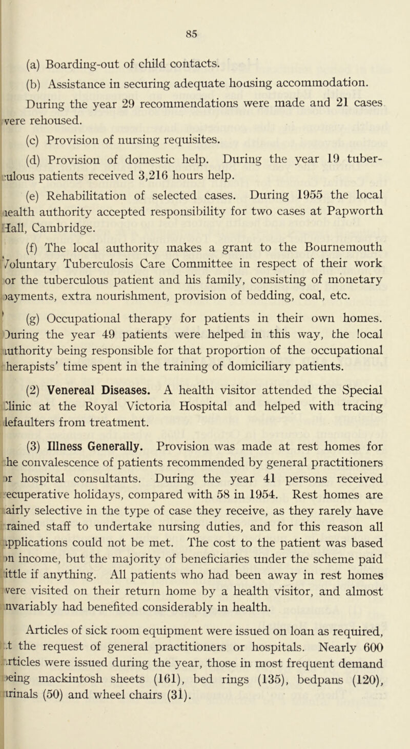 (a) Boarding-out of child contacts. (b) Assistance in securing adequate housing accommodation. During the year 29 recommendations were made and 21 cases vere rehoused. (c) Provision of nursing requisites. (d) Provision of domestic help. During the year 19 tuber- j-::ulous patients received 3,216 hours help. (e) Rehabilitation of selected cases. During 1955 the local lealth authority accepted responsibility for two cases at Papworth lall, Cambridge. (f) The local authority makes a grant to the Bournemouth Voluntary Tuberculosis Care Committee in respect of their work or the tuberculous patient and his family, consisting of monetary )ayments, extra nourishment, provision of bedding, coal, etc. ^ (g) Occupational therapy for patients in their own homes, during the year 49 patients were helped in this way, the local Luthority being responsible for that proportion of the occupational herapists’ time spent in the training of domiciliary patients. (2) Venereal Diseases. A health visitor attended the Special dinic at the Royal Victoria Hospital and helped with tracing lef a niters from treatment. (3) Illness Generally. Provision was made at rest homes for he convalescence of patients recommended by general practitioners )r hospital consultants. During the year 41 persons received ecuperative holidays, compared with 58 in 1954. Rest homes are airly selective in the type of case they receive, as they rarely have rained staff to undertake nursing duties, and for this reason all Lpphcations could not be met. The cost to the patient was based )n income, but the majority of beneficiaries under the scheme paid ittle if anything. All patients who had been away in rest homes vere visited on their return home by a health visitor, and almost nvariably had benefited considerably in health. Articles of sick room equipment were issued on loan as required, •t the request of general practitioners or hospitals. Nearly 600 *,.rticles were issued during the year, those in most frequent demand >eing mackintosh sheets (161), bed rings (135), bedpans (120), irinals (50) and wheel chairs (3l).