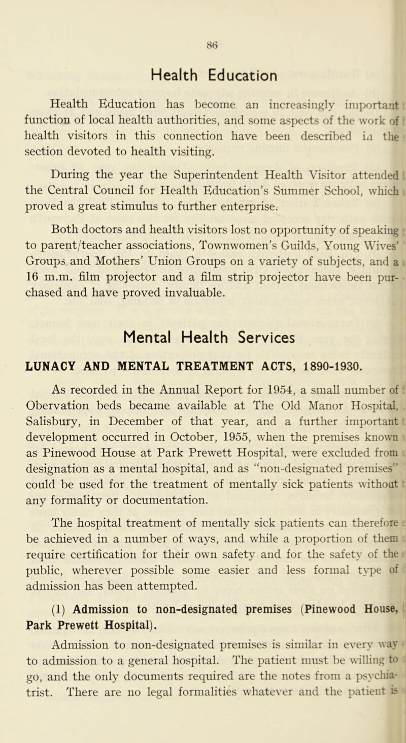 Health Education Health Education has become an increasingly important function of local health authorities, and some aspects of the work of health visitors in this connection have been described in the section devoted to health visiting. During the year the Superintendent Health Visitor attended the Central Council for Health Education’s Summer vSchool, which proved a great stimulus to further enterprise. Both doctors and health visitors lost no opportunity of speaking to parent/teacher associations, Townwomen’s Guilds, Young Wives’ Groups and Mothers’ Union Groups on a variety of subjects, and a 16 m.m. film projector and a film strip projector have been pur- chased and have proved invaluable. Mental Health Services LUNACY AND MENTAL TREATMENT ACTS, 1890-1930. As recorded in the Annual Report for 1954, a small number of Obervation beds became available at The Old Manor Hospital, Salisbury, in December of that year, and a further important development occurred in October, 1955, when the premises known as Pinewood House at Park Prewett Hospital, were excluded from designation as a mental hospital, and as “non-designated premises” could be used for the treatment of mentally sick patients without any formality or documentation. The hospital treatment of mentally sick patients can therefore be achieved in a number of ways, and while a proportion of them require certification for their own safety and for the safety of the public, wherever possible some easier and less formal type of admission has been attempted. (1) Admission to non-designated premises (Pinewood House, Park Prewett Hospital). Admission to non-designated premises is similar in every \\ay to admission to a general hospital. The patient must be willing to go, and the only documents required are the notes from a psychia- trist. There are no legal formalities whatever and the patient b