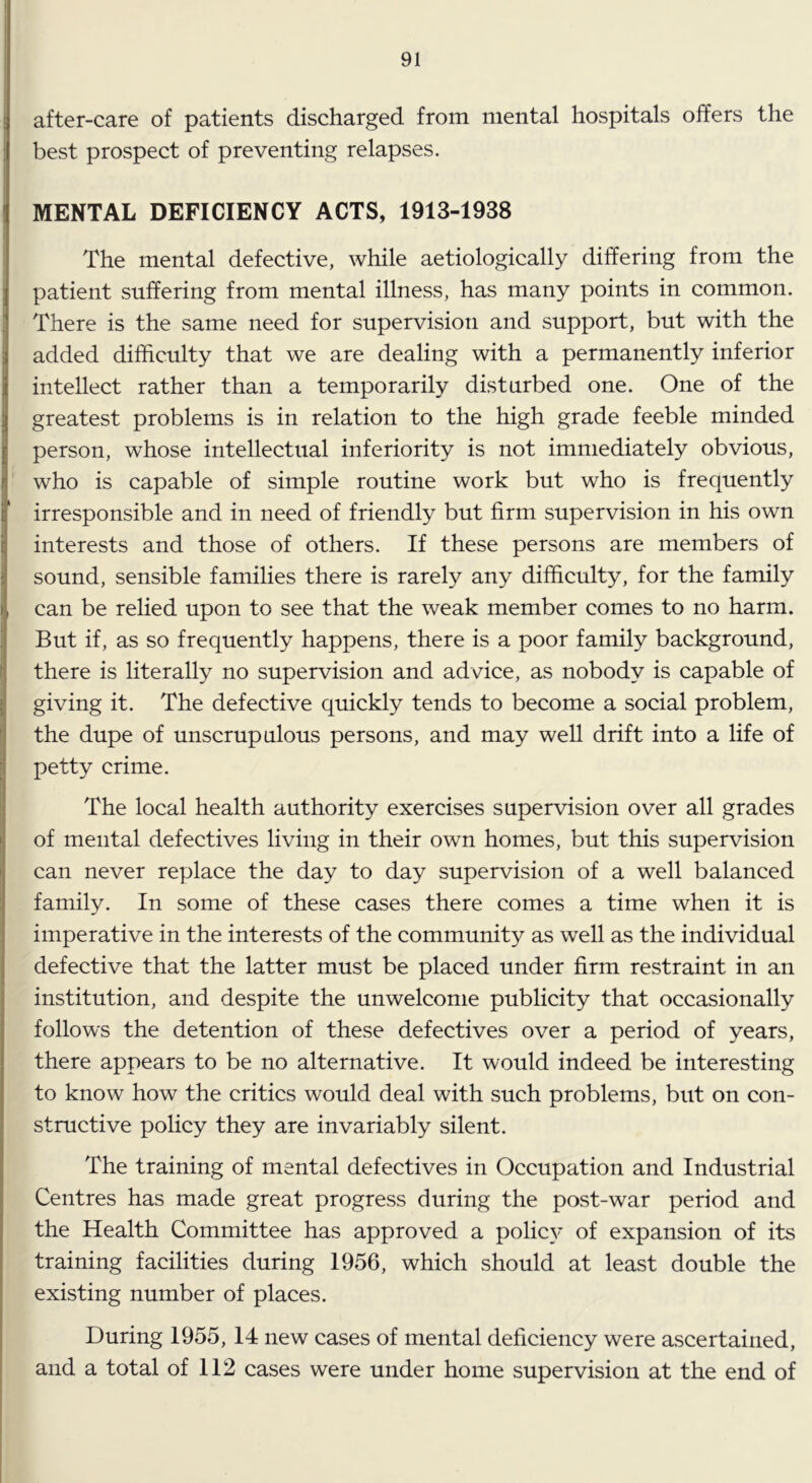 after-care of patients discharged from mental hospitals offers the best prospect of preventing relapses. MENTAL DEFICIENCY ACTS, 1913-1938 The mental defective, while aetiologically differing from the patient suffering from mental illness, has many points in common. There is the same need for supervision and support, but with the added difficulty that we are dealing with a permanently inferior intellect rather than a temporarily disturbed one. One of the greatest problems is in relation to the high grade feeble minded person, whose intellectual inferiority is not immediately obvious, who is capable of simple routine work but who is frequently irresponsible and in need of friendly but firm supervision in his own interests and those of others. If these persons are members of sound, sensible families there is rarely any difficulty, for the family can be relied upon to see that the weak member comes to no harm. But if, as so frequently happens, there is a poor family background, there is literally no supervision and advice, as nobody is capable of giving it. The defective quickly tends to become a social problem, the dupe of unscrupulous persons, and may well drift into a life of petty crime. The local health authority exercises supervision over all grades of mental defectives living in their own homes, but this supervision can never replace the day to day supervision of a well balanced family. In some of these cases there comes a time when it is imperative in the interests of the community as well as the individual defective that the latter must be placed under firm restraint in an institution, and despite the unwelcome publicity that occasionally follows the detention of these defectives over a period of years, there appears to be no alternative. It would indeed be interesting to know how the critics would deal with such problems, but on con- structive policy they are invariably silent. The training of mental defectives in Occupation and Industrial Centres has made great progress during the post-war period and the Health Committee has approved a polic}’ of expansion of its training facilities during 1956, which should at least double the existing number of places. During 1955, 14 new cases of mental deficiency were ascertained, and a total of 112 cases were under home supervision at the end of