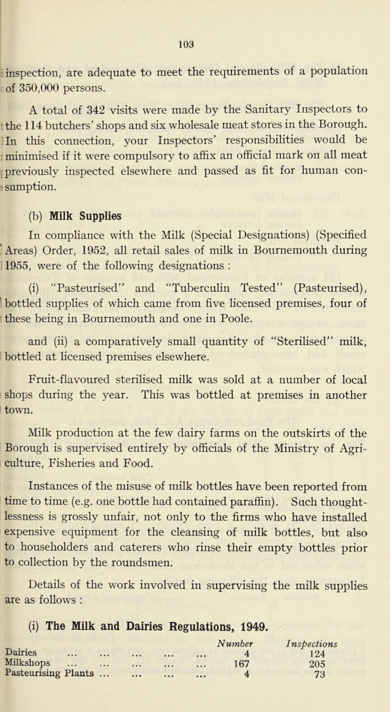 inspection, are adequate to meet the requirements of a population of 350,000 persons. A total of 342 visits were made by the Sanitary Inspectors to • the 114 butchers’ shops and six wholesale meat stores in the Borough. In this connection, your Inspectors’ responsibilities would be minimised if it were compulsory to affix an official mark on all meat , previously inspected elsewhere and passed as fit for human con- ' sumption. (b) Milk Supplies In compliance with the Milk (Special Designations) (Specified * Areas) Order, 1952, all retail sales of milk in Bournemouth during 1955, were of the following designations : (i) “Pasteurised” and “Tuberculin Tested” (Pasteurised), ' bottled supplies of which came from five licensed premises, four of these being in Bournemouth and one in Poole. and (ii) a comparatively small quantity of “Sterilised” milk, bottled at licensed premises elsewhere. Fruit-flavoured sterilised milk was sold at a number of local shops during the year. This was bottled at premises in another town. Milk production at the few dairy farms on the outskirts of the Borough is supervised entirely by officials of the Ministry of Agri- culture, Fisheries and Food. Instances of the misuse of milk bottles have been reported from time to time (e.g. one bottle had contained paraffin). Such thought- lessness is grossly unfair, not only to the firms who have installed expensive equipment for the cleansing of milk bottles, but also to householders and caterers who rinse their empty bottles prior to collection by the roundsmen. Details of the work involved in supervising the milk supplies are as follows : (i) The Milk and Dairies Regulations, 1949. Number Inspections Dairies Milkshops Pasteurising Plants 4 167 4 124 205 73