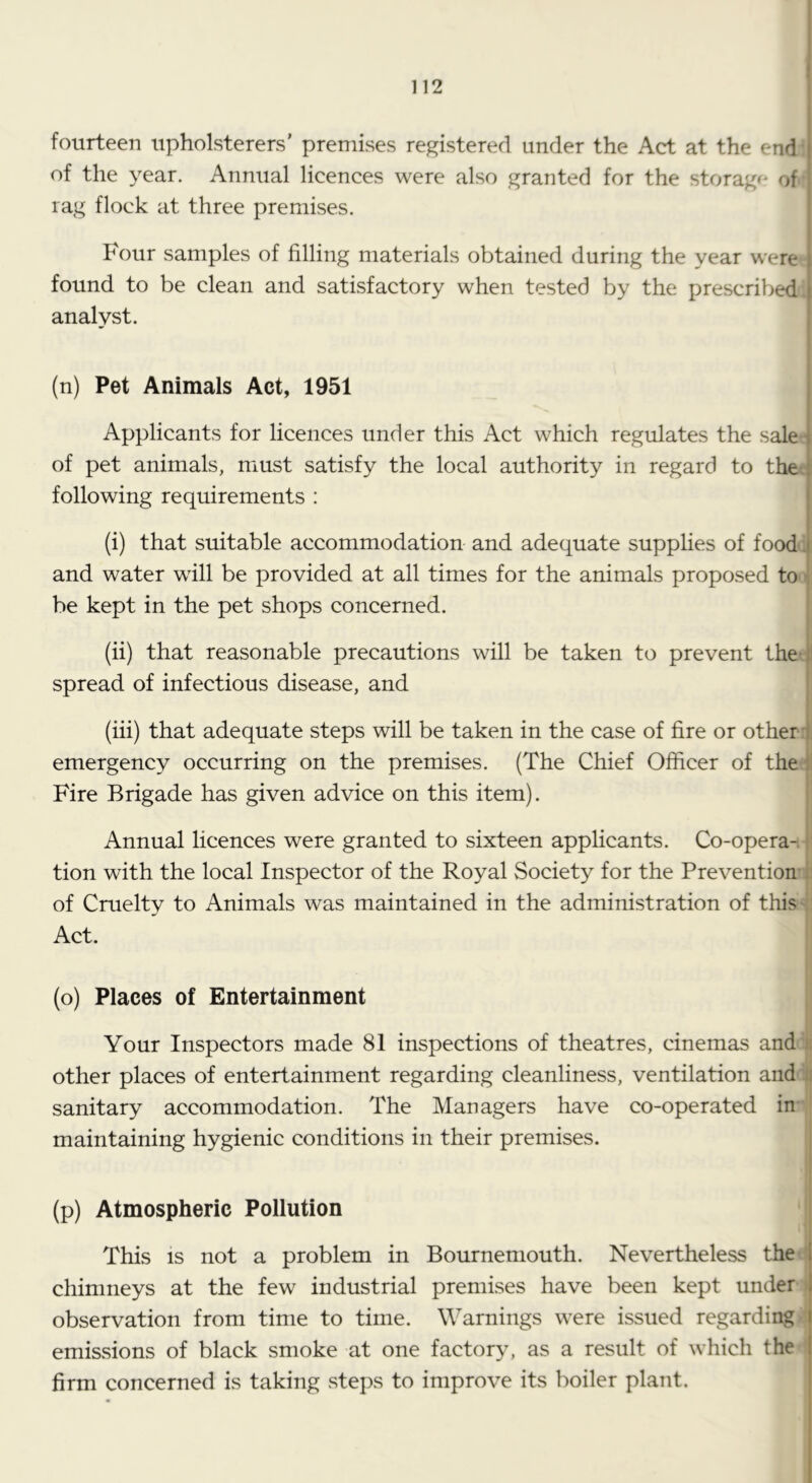 fourteen upholsterers' premises registered under the Act at the endi of the year. Annual licences were also granted for the storage' of* rag flock at three premises. Four samples of filling materials obtained during the year were - found to be clean and satisfactory when tested by the prescribed! analyst. (n) Pet Animals Act, 1951 Applicants for licences under this Act which regulates the saletf of pet animals, must satisfy the local authority in regard to the! following requirements : (i) that suitable accommodation and adequate supplies of foodl and water will be provided at all times for the animals proposed ton be kept in the pet shops concerned. (ii) that reasonable precautions will be taken to prevent thet spread of infectious disease, and (iii) that adequate steps will be taken in the case of fire or other i emergency occurring on the premises. (The Chief Officer of the; Fire Brigade has given advice on this item). Annual licences were granted to sixteen applicants. Co-opera-- tion with the local Inspector of the Royal Society for the Preventionn of Cruelty to Animals was maintained in the administration of this* Act. (o) Places of Entertainment Your Inspectors made 81 inspections of theatres, cinemas andl other places of entertainment regarding cleanliness, ventilation and J sanitary accommodation. The Managers have co-operated imj maintaining hygienic conditions in their premises. | (p) Atmospheric Pollution This IS not a problem in Bournemouth. Nevertheless thee chimneys at the few industrial premises have been kept under- observation from time to time. Warnings were issued regardingi emissions of black smoke at one factory, as a result of which the' firm concerned is taking steps to improve its boiler plant. |