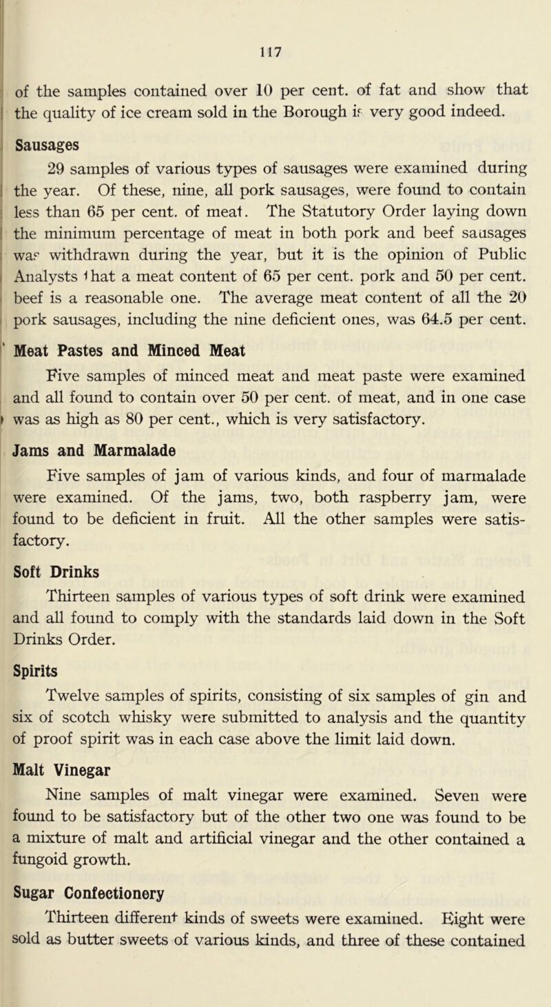 of the samples contained over 10 per cent, of fat and show that I the quality of ice cream sold in the Borough ir very good indeed. Sausages 29 samples of various types of sausages were examined during 1 the year. Of these, nine, all pork sausages, were found to contain ; less than 65 per cent, of meal. The Statutory Order laying down 1 the minimum percentage of meat in both pork and beef sausages i was withdrawn during the year, but it is the opinion of Public ( Analysts i hat a meat content of 65 per cent, pork and 50 per cent. ( beef is a reasonable one. The average meat content of all the 20 I pork sausages, including the nine deficient ones, was 64.5 per cent. ‘ Meat Pastes and Minced Meat Five samples of minced meat and meat paste were examined and all found to contain over 50 per cent, of meat, and in one case 1 was as high as 80 per cent., which is very satisfactory. Jams and Marmalade Five samples of jam of various kinds, and four of marmalade were examined. Of the jams, two, both raspberry jam, were found to be deficient in fruit. All the other samples were satis- factory. Soft Drinks Thirteen samples of various types of soft drink were examined and all found to comply with the standards laid down in the Soft Drinks Order. Spirits Twelve samples of spirits, consisting of six samples of gin and six of scotch whisky were submitted to analysis and the quantity of proof spirit was in each case above the limit laid down. Malt Vinegar Nine samples of malt vinegar were examined. Seven were found to be satisfactory but of the other two one was found to be a mixture of malt and artificial vinegar and the other contained a fungoid growth. Sugar Confectionery Thirteen different kinds of sweets were examined. Eight were sold as butter sweets of various kinds, and three of these contained