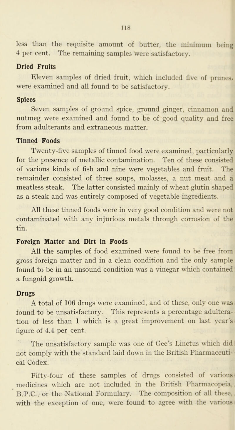 less than the reciuisite amount of butter, the minimum being 4 per cent. The remaining samples were satisfactory. Dried Fruits Eleven samples of dried fruit, which included five of prunes, were examined and all found to be satisfactory. Spices Seven samples of ground spice, ground ginger, cinnamon and nutmeg were examined and found to be of good quality and free from adulterants and extraneous matter. Tinned Foods Twenty-five samples of tinned food were examined, particularly for the presence of metallic contamination. Ten of these consisted of various kinds of fish and nine were vegetables and fruit. The remainder consisted of three soups, molasses, a nut meat and a meatless steak. The latter consisted mainly of wheat glutin shaped as a steak and was entirely composed of vegetable ingredients. All these tinned foods were in very good condition and were not contaminated with any injurious metals through corrosion of the tin. Foreign Matter and Dirt in Foods All the samples of food examined were found to be free from gross foreign matter and in a clean condition and the only sample found to be in an unsound condition was a vinegar which contained a fungoid growth. Drugs A total of 106 drugs were examined, and of these, only one was found to be unsatisfactory. This represents a percentage adultera- tion of less than 1 which is a great improvement on last year’s figure of 4.4 per cent. The unsatisfactory sample was one of Gee’s Einctus which did not comply with the standard laid down in the British Pharmaceuti- cal Codex. Fifty-four of these samples of drugs consisted of various medicines which are not included in the British Pharmacopeia, B.P.C., or the National Formulary. The composition of all these, with the exception of one, were found to agree with the various