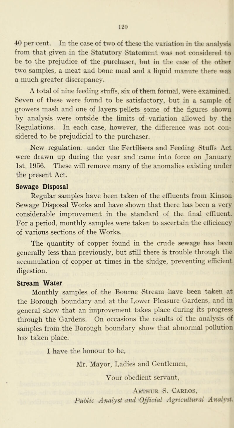 40 per cent. In the case of two of these the variation in the analysis from that given in the Statutory Statement was not considered to be to the prejudice of the purchaser, but in the case of the other two samples, a meat and bone meal and a liquid manure there was a much greater discrepancy. A total of nine feeding stuffs, six of them formal, were examined. Seven of these were found to be satisfactory, but in a sample of growers mash and one of layers pellets some of the figures shown by analysis were outside the limits of variation allowed by the Regulations. In each case, however, the difference was not con- sidered to be prejudicial to the purchaser. New regulation, under the Fertilisers and Feeding Stuffs Act were drawn up during the year and came into force on January 1st, 1956. These will remove many of the anomalies existing under the present Act. Sewage Disposal Regular samples have been taken of the effluents from Kinson Sewage Disposal Works and have shown that there has been a very considerable improvement in the standard of the final effluent. For a period, monthly samples were taken to ascertain the efficiency of various sections of the Works. The quantity of copper found in the crude sewage has been generally less than previously, but still there is trouble through the accumulation of copper at times in the sludge, preventing efficient digestion. Stream Water Monthly samples of the Bourne Stream have been taken at the Borough boundary and at the Lower Pleasure Gardens, and in general show that an improvement takes place during its progress through the Gardens. On occasions the results of the analysis of samples from the Borough boundary show that abnormal pollution has taken place. I have the honour to be, Mr. Mayor, Ladies and Gentlemen, Your obedient servant, Arthur S. Cari.os, Public Analyst and Official Agricultural Analyst.