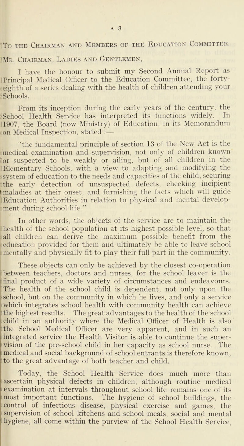 To THE Chairman and Members of the Educatton Committee. Mr. Chairman, Ladies and Genteemen, I have the honour to submit my Second Annual Report as Principal Medical Officer to the Education Committee, the forty- eighth of a series dealing with the health of children attending your Schools. From its inception during the early years of the century, the 'School Health Service has interpreted its functions widely. In 1907, the Board (now Ministry) of PMucation, in its Memorandum I on Medical Inspection, stated :— “the fundamental principle of section 13 of the New Act is the I medical examination and supervision, not only of children known ‘or suspected to be weakly or ailing, but of all children in the Elementary vSchools, with a view to adapting and modifying the system of education to the needs and capacities of the child, securing the early detection of unsuspected defects, checking incipient ► maladies at their onset, and furnishing the facts which will guide Education Authorities in relation to physical and mental develo])- ment during school life.” In other words, the objects of the service are to maintain the health of the school population at its highest possible level, so that all children can derive the maximum possible benefit from the education provided for them and ultimately l^e able to leave school mentally and physically fit to play their full ]:)art in the community. These objects can only be achieved by the closest co-operation between teachers, doctors and nurses, for the school leaver is the final product of a wide variety of circumstances and endeavours. The health of the school child is dependent, not only upon the school, but on the community in which he lives, and only a service which integrates school health with community health can achieve • the highest results. The great advantages to the health of the school child in an authority where the IMedical Officer of Health is also the vSchool Medical Officer are very apparent, and in such an integrated service the Health Visitor is able to continue the su])er- vision of the pre-school child in her capacity as school nurse. The medical and social background of school entrants is therefore known, to the great advantage of both teacher and child. Today, the School Health Service does much more than ascertain physical defects in children, although routine medical examination at intervals throughout school life remains one of its most important functions. The hygiene of school buildings, the ! control of infectious disease, physical exercise and games, the ! supervision of school kitchens and school meals, social and mental j hygiene, all come within the purview of the School Health Service, I i