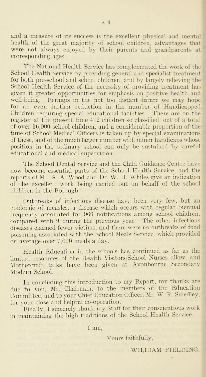 and a measure of its success is the excellent ])liysical and mental health of the great majority of school children, advantages that were not always enjoyed by their parents and grandparents at corresponding ages. The National Health vService has com])lemented the work of the School Health Service by providing general and specialist treatment for both pre-school and school children, and by largely relieving the School Health vService of the necessity of providing treatment has given it greater opportunities for emphasis on positive health and well-being. Perhaps in the not too distant future we may hope for an even further reduction in the number of Handicapped Children recfuiring special educational facilities. There are on the register at the present time 412 children so classified, out of a total of over 16,000 school children, and a considerable proportion of the time of School Medical Officers is taken up by special examinations of these, and of the much larger number with minor handicaps whose position in the ordinary school can only be sustained by careful educational and medical supervision. The School Dental Service and the Child Guidance Centre have now become essential parts of the vSchool Health Service, and the reports of Mr. A. A. Wood and Dr. W. H. Whiles give an indication of the excellent work being carried out on behalf of the school children in the Borough. Outbreaks of infectious disease have been very few, but an epidemic of measles, a disease which occurs with regular biennial frequency accounted for 9(ifi notifications among school children, compared with 9 during the previous year. The other infectious diseases claimed fewer victims, and there were no outbreaks of food poisoning associated with the School Meals vService, which provided on average over 7,900 meals a day. Health Education in the schools has continued as far as the limited resources of the Health \dsitors/School Nurses allow, and Mothercraft talks have been given at Avonbourne vSecondary Modern vSchool. In concluding this introduction to my Report, my thanks are due to you, Mr. Chairman, to the members of the Education Committee, and to your Chief Education Officer, .Mr. W. R. Smedley, for your close and helpful co-operation. ' Finally, I sincerely thank my Staff for their conscientious work in maintaining the high traditions of the School Health Service. I am. Yours faithfully, WIELIAM FHHvDlNG.