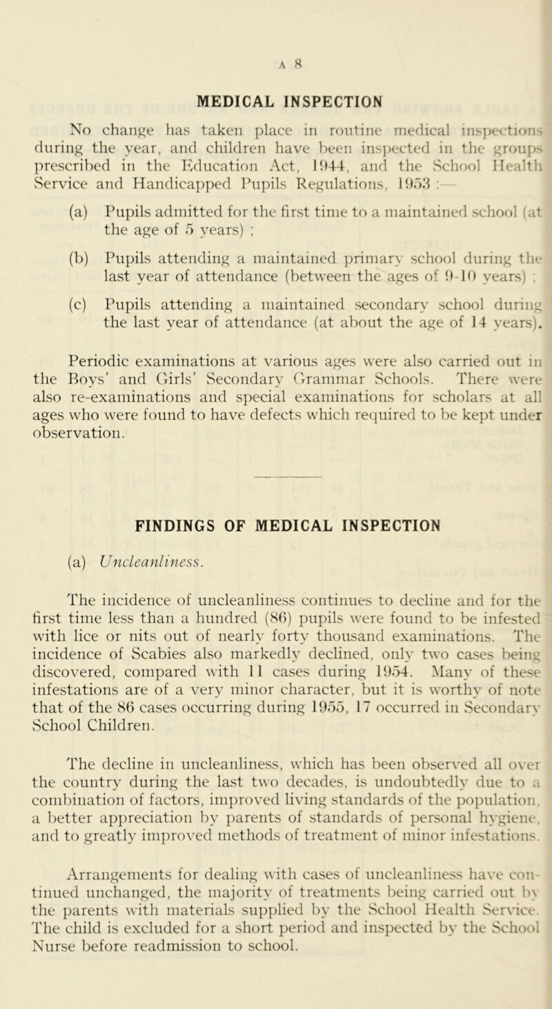 MEDICAL INSPECTION No change has taken place in routine merlical inspections during the year, and children have been insjiected in the groups prescribed in the Education Act, 1944, and the vSchool Health vService and Handicapped Pupils Regulations, 1953 ; (a) Pupils admitted for the first time to a maintained school (at the age of 5 years) ; (b) Pupils attending a maintained primary school during the last year of attendance (between the ages of 9-10 years) ; (c) Pupils attending a maintained secondary school during the last year of attendance (at about the age of 14 years). Periodic examinations at various ages were also carried out in the Roys’ and Girls’ Secondary Crrammar vSchools. There were also re-examinations and special examinations for scholars at all ages who were found to have defects which required to be kept under observation. FINDINGS OF MEDICAL INSPECTION (a) Uncleanliness. The incidence of uncleanliness continues to decline and for the first time less than a hundred (S6) pupils were found to be infested with lice or nits out of nearly forty thousand examinations. The incidence of Scabies also markedly declined, only two cases being discovered, compared with 11 cases during 1954. Many of these infestations are of a very minor character, but it is worthy of note that of the 86 cases occurring during 1955, 17 occurred in Secondary vSchool Children. The decline in uncleanliness, which has been observed all over the country during the last two decades, is undoubtedly due to a combination of factors, improved living standards of the population, a better appreciation by parents of standards of personal hygiene, and to greatl} improved methods of treatment of minor infestations. Arrangements for dealing with cases of uncleanliness have con- tinued unchanged, the majority of treatments being carried out b\ the parents with materials supplied by the vSchool Health Service. The child is excluded for a short period and inspected by the School Nurse before readmission to school.