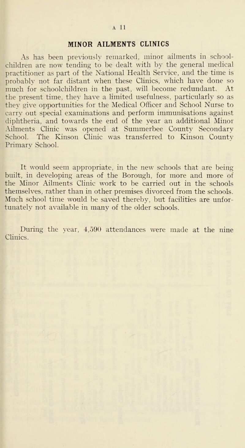 MINOR AILMENTS CLINICS As has been previously remarked, minor ailments in school- children are now tending to be dealt with by the general medical practitioner as part of the National Health vService, and the time is probably not far distant when these Clinics, which have done so much for schoolchildren in the past, will become redundant. At the present time, they have a limited usefulness, }:)articularly so as the}’ give opportunities for the Medical Officer and vSchool Nurse to carry out special examinations and perform immunisations against diphtheria, and towards the end of the year an additional Minor Ailments Clinic was opened at vSummerbee County vSecondary School. The Kinson Clinic was transferred to Kinson County Primary vSchool. It would seem appropriate, in the new schools that are being built, in developing areas of the Borough, for more and more of the Minor Ailments Clinic work to be carried out in the schools themselves, rather than in other premises divorced from the schools. Much school time would be saved thereby, but facilities are unfor- tunately not available in many of the older schools. During the year, 4,590 attendances were made at the nine Clinics.