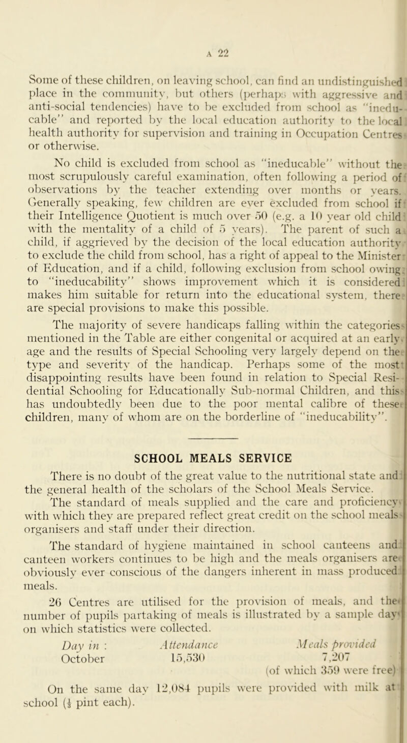 Some of these children, on leaving school, can find an undistinguished place in the community, but others (perhaps with aggressive and anti-social tendencies) have to be excluded from school as “inedu- cable” and reported by the local education authority to the local health authority for supervision and training in Occupation Centres or otherwise. No child is excluded from school as “ineducable” without the tnost scru])uloUvSly careful examination, often following a period of observations by the teacher extending over months or vears. (jenerally s|)eaking, few children are ever excluded from school if- their Intelligence Quotient is much over 50 (e.g. a 10 year old child with the mentality of a child of 5 years). The parent of such a child, if aggrieved by the decision of the local education authoritv to exclude the child from school, has a right of appeal to the Minister of Education, and if a child, following exclusion from school owing, to “ineducability” shows improvement which it is considered; makes him suitable for return into the educational system, there are special provisions to make this possible. The majority of severe handicaps falling within the categories' mentioned in the Table are either congenital or acquired at an early, age and the results of Special vSchooling very largely depend on the type and severity of the handicap. Perhaps some of the most* disappointing results have been found in relation to Special Resi- dential Schooling for Educationally Sub-normal Children, and this' has undoubtedly been due to the poor mental calibre of theset children, many of whom are on the borderline of “ineducability”. SCHOOL MEALS SERVICE There is no doubt of the great value to the nutritional state and the general health of the scholars of the School Meals Service. The standard of meals supplied and the care and proficiency with which they are prepared reflect great credit on the school meals - organisers and staff under their direction. The standard of hygiene maintained in school canteens and canteen workers continues to be high and the meals organisers are obviously ever conscious of the dangers inherent in mass produced meals. 2G Centres are utilised for the prox'ision of meals, and the* number of pupils partaking of meals is illustrated by a sample day' on which statistics were collected. Day in : Attendance Meals provided October 15,530 7,20/ (of which 359 were free) On the same day 12,084 pupils were provided with milk at school (I pint each). i