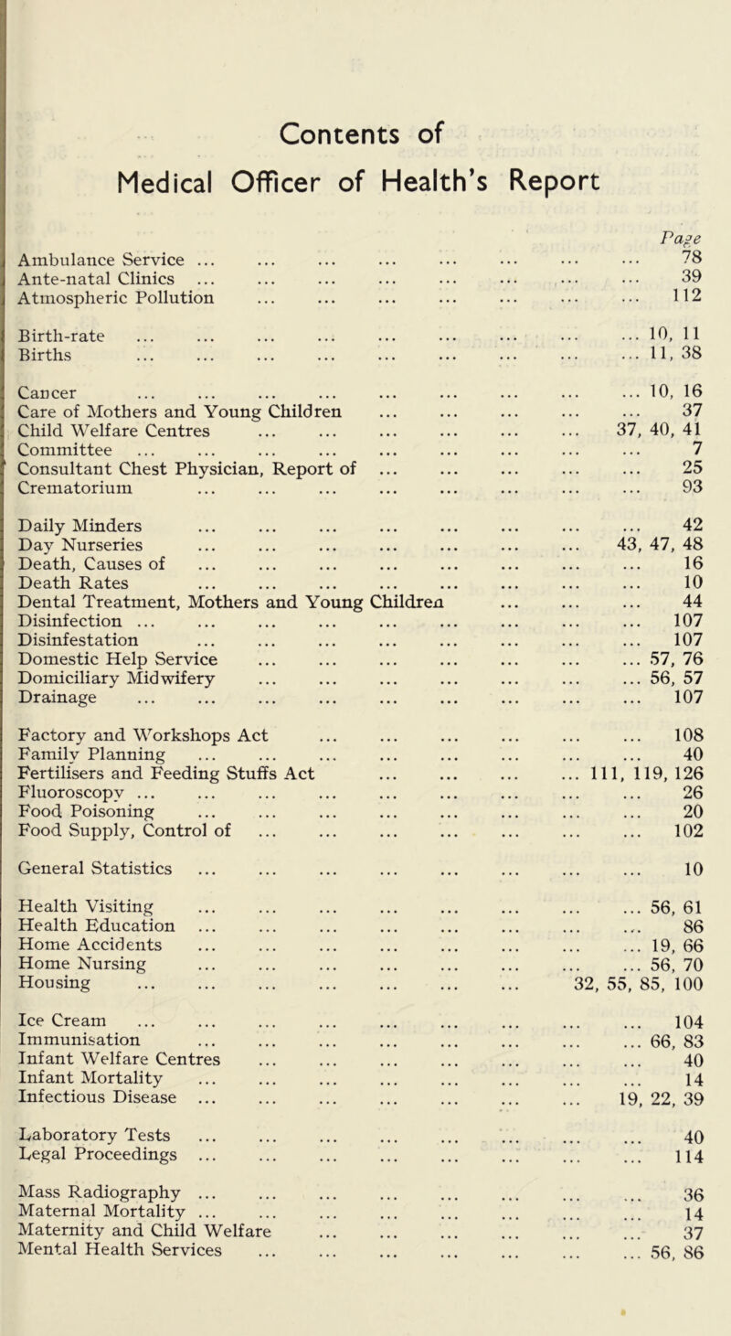 Contents of Medical Officer of Health’s Report Pape Ambulance Service ... ... ... ... ... ... ... ... 78 Ante-natal Clinics ... ... ... ... ... ... ... ... 39 Atmospheric Pollution ... ... ... ... ... ... ••. 112 Birth-rate ... ... ... ... ... ... ... ... ... 10, 11 Births ... ... ... ... ... ... ... ... ... 11, 38 Cancer ... ... ... ... ... ... ... ... ... 10, 16 Care of Mothers and Young Children ... ... ... ... ... 37 Child Welfare Centres ... ... ... ... ... ... 37, 40, 41 Committee ... ... ... ... ... ... ... ... ... 7 Consultant Chest Physician, Report of ... ... ... ... ... 25 Crematorium ... ... ... ... ... ... ... ... 93 Daily Minders ... ... ... ... ... ... ... ... 42 Day Nurseries ... ... ... ... ... ... ... 43, 47, 48 Death, Causes of ... ... ... ... ... ... ... ... 16 Death Rates ... ... ... ... ... ... ... ... 10 Dental Treatment, Mothers and Young Children ... ... ... 44 Disinfection ... ... ... ... ... ... ... ... ... 107 Disinfestation ... ... ... ... ... ... ... ... 107 Domestic Help Service ... ... ... ... ... ... ... 57, 76 Domiciliary Midwifery ... ... ... ... ... ... ... 56, 57 Drainage ... ... ... ... ... ... ... ... ... 107 Factory and Workshops Act ... ... ... ... ... ... 108 Family Planning ... ... ... ... ... ... ... ... 40 Fertilisers and Feeding Stuffs Act ... ... ... ...111,119,126 Fluoroscopy ... ... ... ... ... ... ... ... ... 26 Food Poisoning ... ... ... ... ... ... ... ... 20 Food Supply, Control of ... ... ... ... ... ... ... 102 General Statistics ... ... ... ... ... ... ... ... 10 Health Visiting ... ... ... ... ... ... ... ... 56, 61 Health Education ... ... ... ... ... ... ... .,. 86 Home Accidents ... ... ... ... ... ... ... ... 19, 66 Home Nursing ... ... ... ... ... ... ... ... 56, 70 Housing 32, 55, 85, 100 Ice Cream ... ... ... ... ... ... ... ... ... 104 Immunisation ... ... ... ... ... ... ... ... 66, 83 Infant Welfare Centres ... ... ... ... ... ... ... 40 Infant Mortality ... ... ... ... ... ... ... ... 14 Infectious Disease ... ... ... ... ... ... ... 19, 22, 39 Laboratory Tests ... ... ... ... ... ... ... ... 40 Legal Proceedings ... ... ... ... ... ... ... ... 114 Mass Radiography ... ... ... ... ... ... ... ... 30 Maternal Mortality ... ... ... ... ... ... ... ... 14 Maternity and Child Welfare ... ... ... ... ... ... 37 Mental Health Services ... ... ... ... ... ... ... 56, 86