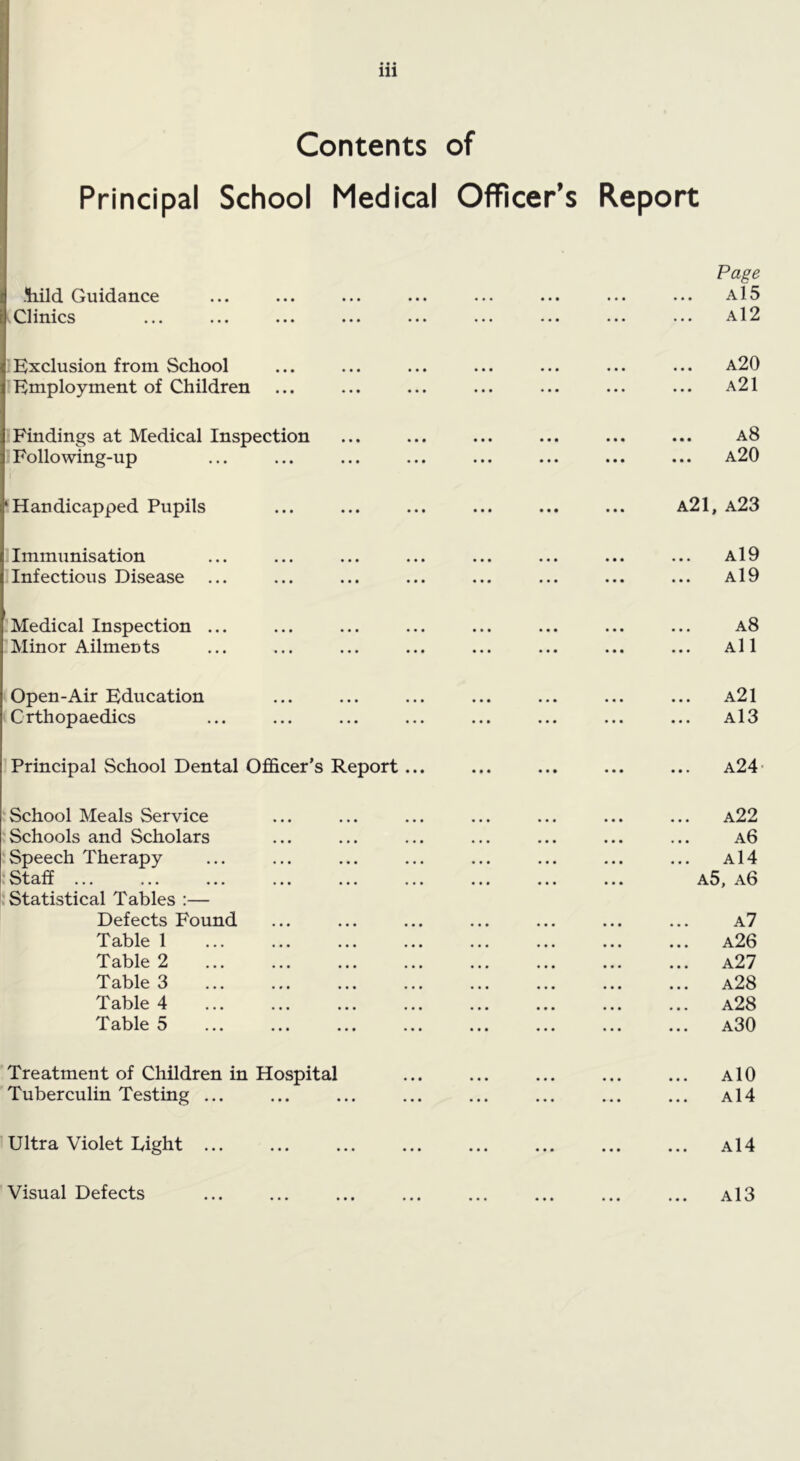 Contents of Principal School Medical Officer’s Report iiild Guidance 'Clinics Page a15 a12 1 Exclusion from School ^ Employment of Children a20 a21 1 Findings at Medical Inspection J Following-up a8 a20 ! Handicapped Pupils a21, a23 1 Immunisation I Infectious Disease a19 a19 ! Medical Inspection :Minor Ailments a8 All (Open-Air Education (Orthopaedics a21 a13 I Principal School Dental Officer’s Report... a24- J School Meals Service Schools and Scholars -Speech Therapy - Staff ... i Statistical Tables :— Defects Found Table 1 Table 2 Table 3 Table 4 Tables a22 a6 ... a14 a5, a6 ... a7 a26 ... a27 a28 a28 ... a30 Treatment of Children in Hospital Tuberculin Testing ... AlO a14 ' Ultra Violet Light a14 'Visual Defects a13