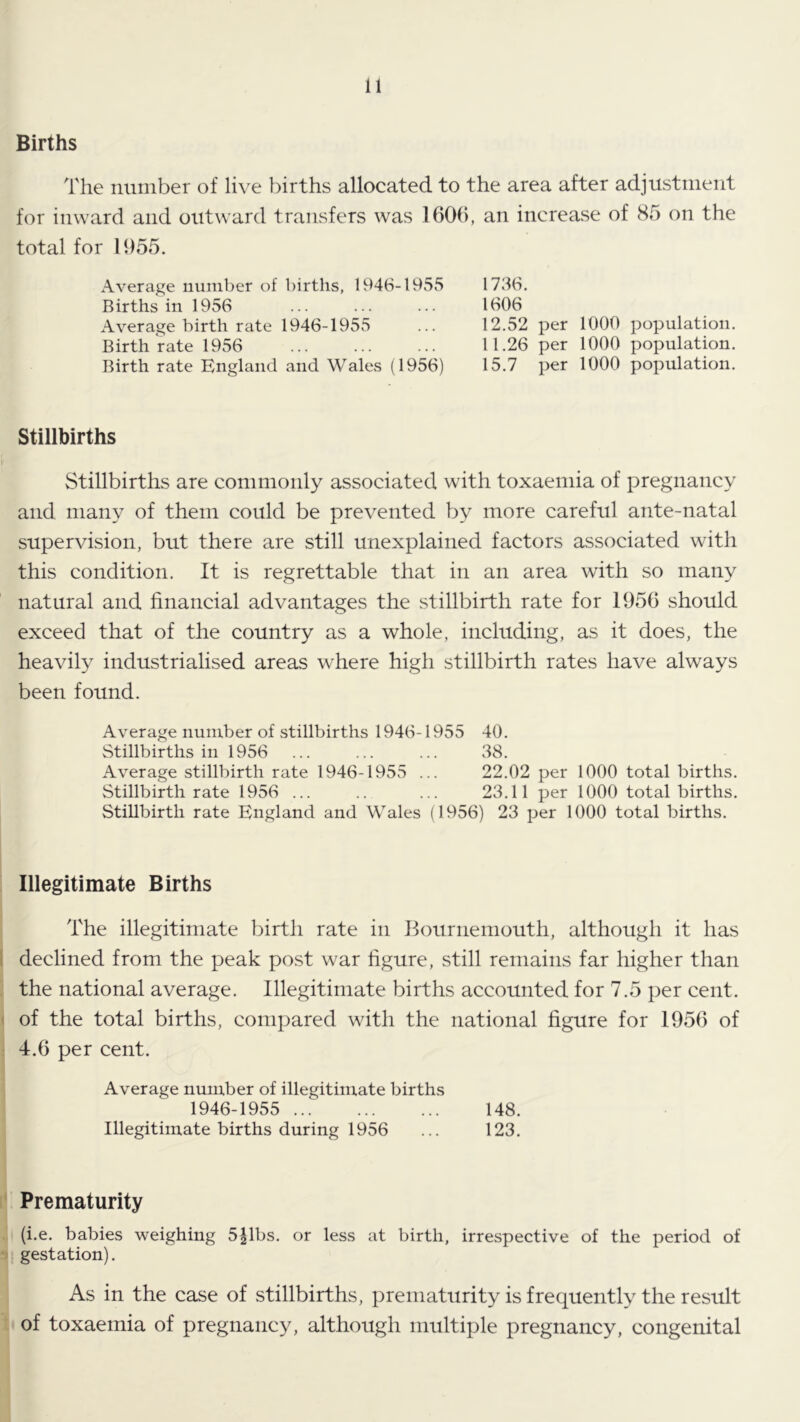 Births The number of live births allocated to the area after adjustment for inward and outward transfers was 160(), an increase of 85 on the total for 1955. Average number of births, 1946-1955 Births in 1956 Average birth rate 1946-1955 Birthrate 1956 Birth rate England and Wales (1956) 1736. 1606 12.52 per 1000 population. 11.26 per 1000 population. 15.7 per 1000 population. Stillbirths Stillbirths are commonly associated with toxaemia of pregnancy and many of them could be prevented by more careful ante-natal supervision, but there are still unexplained factors associated with this condition. It is regrettable that in an area with so many natural and financial advantages the stillbirth rate for 1956 should exceed that of the country as a whole, including, as it does, the heavily industrialised areas where high stillbirth rates have always been found. Average number of stillbirths 1946-1955 40. Stillbirths in 1956 ... ... ... 38. Average stillbirth rate 1946-1955 ... 22.02 per 1000 total births. Stillbirth rate 1956 ... .. ... 23.11 per 1000 total births. Stillbirth rate England and Wales (1956) 23 per 1000 total births. Illegitimate Births The illegitimate birth rate in idournemouth, although it has I declined from the peak post war figure, still remains far higher than the national average. Illegitimate births accounted for 7.5 per cent. < of the total births, compared with the national figure for 1956 of 4.6 per cent. Average number of illegitimate births 1946-1955 148. Illegitimate births during 1956 ... 123. Prematurity (i.e. babies weighing 5^1bs. or less at birth, irrespective of the period of •> gestation). As in the case of stillbirths, prematurity is frequently the result of toxaemia of pregnancy, although multiple pregnancy, congenital