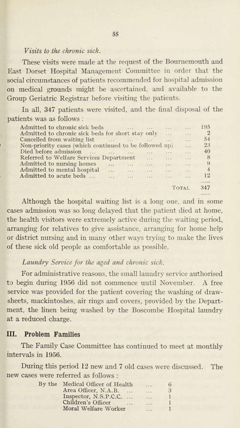 Visits to the chronic sick. These visits were made at the request of the Bournemouth and East Dorset Hospital Management Committee in order that the social circumstances of patients recommended for hospital admission on medical grounds might be ascertained, and available to the Group Geriatric Registrar before visiting the patients. In all, 347 patients were visited, and the final disposal of the patients was as follows : Admitted to chronic sick beds ... ... ... ... 195 Admitted to chronic sick beds for short stay only ... ... 2 Cancelled from waiting list ... ... ... ... ... 54 Non-priority cases (which continued to be followed up) ... 23 Died before admission ... ... ... ... ... ... 40 Referred to Welfare Services Department ... ... ... 8 Admitted to nursing homes ... ... ... ... ... 9 Admitted to mental hospital ... ... ... ... ... 4 Admitted to acute beds ... ... ... ... ... ... 12 Total 347 Although the hospital waiting list is a long one, and in some cases admission was so long delayed that the patient died at home, the health visitors were extremely active during the waiting period, arranging for relatives to give assistance, arranging for home help or district nursing and in many other ways trying to make the lives of these sick old people as comfortable as possible. Laundry Service for the aged and chronic sick. For administrative reasons, the small laundry service authorised to begin during 1956 did not commence until November. A free service was provided for the patient covering the wasliing of draw- sheets, mackintoshes, air rings and covers, provided by the Depart- ment, the linen being washed by the Boscombe Hospital laundry at a reduced charge. HI. Problem Families The Family Case Committee has continued to meet at monthly intervals in 1956. During this period 12 new and 7 old cases were discussed. The new cases were referred as follows : By the Medical Officer of Health ... 6 Area Officer, N.A.B. ... ... 3 Inspector, N.S.P.C.C 1 Children’s Officer ... ... 1 Moral Welfare Worker ... 1