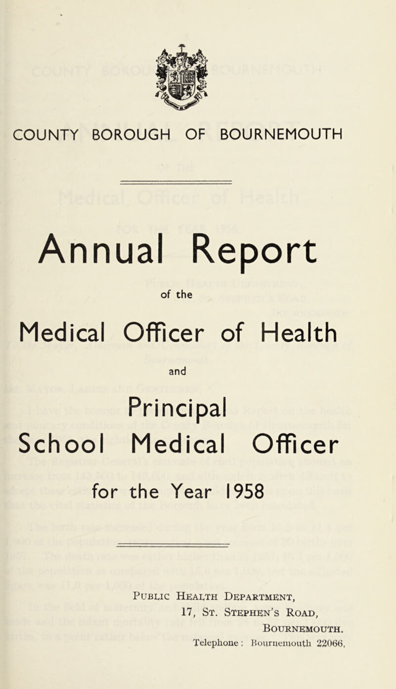Annual Report of the Medical Officer of Health Principal School Medical Officer for the Year 1958 Public Health Department, 17, St. Stephen’s Road, Bournemouth. Telephone; Hourueiiioutli 22066,