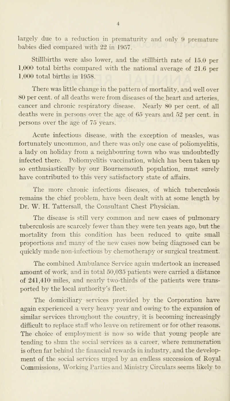 largely due to a reduction in prematurity and f)nly 9 jjremature babies died compared with 22 in 1957. Stillbirths were also lower, and the stillbirth rate of 15.0 per 1,000 total births compared with the national average of 21.0 per 1,000 total births in 1958. There was little change in the pattern of mortality, and well over 80 per cent, of all deaths were from diseases of the heart and arteries, cancer and chronic respiratory disease. Nearly 80 per cent, of all deaths were in persons over the age of 05 years and 52 per cent, in persons over the age of 75 years. Acute infectious disease, with the exception of measles, was fortunately uncommon, and there was only one case of poliomyelitis, a lady on holiday from a neighbouring town who was undoubtedly infected there. Poliomyehtis vaccination, which has been taken up so enthusiastically by our Bournemouth population, must surely have contributed to this very satisfactory state of affairs. The more chronic infectious diseases, of which tubercrdosis remains the chief problem, have been dealt with at some length by Dr. W. H. Tattersall, the Consultant Chest Ph3^sician. The disease is still very common and new^ cases of pulmonary tuberculosis are scarcety fewer than they were ten years ago, but the mortality from this condition has been reduced to quite small proportions and many of the new cases now being diagnosed can be quickly made non-infectious by chemotherap}^ or surgical treatment. The combined Ambulance Service again undertook an increased amount of work, and in total 50,035 patients were carried a distance of 241,410 miles, and nearly two-thirds of the patients were trans- ported by the local arithority’s fleet. The domiciliary services provided by the Corporation have again experienced a ver}^ heavy year and owing to the expansion of similar services throughout the country, it is becoming increasingly difficult to replace staff who leave on retirement or for other reasons. The choice of employment is now so wide that young people are tending to shun the social services as a career, where remuneration is often far behind the financial rewards in industr>', and the develop- ment of the social services urged by an endless succession of Royal Commissions, Working Parties and Ministry Circulars .seems likely to