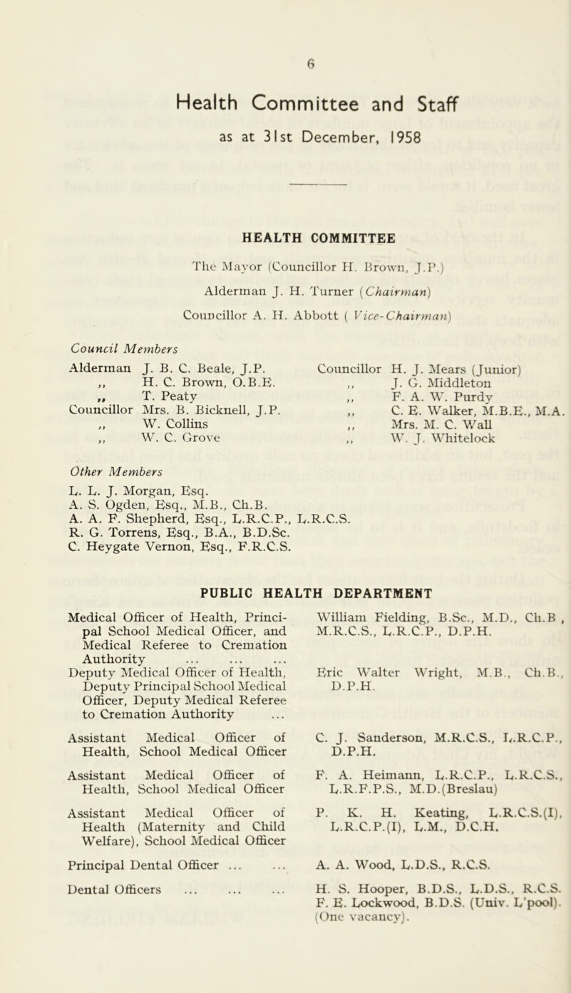 Health Committee and Staff as at 31st December, 1958 HEALTH COMMITTEE The Mayor (Councillor H. Brown, J.P.) Alderman J. H. Turner {Chairman) Councillor A. H. Abbott ( Vice-Chairman) Council Members Alderman J. B. C. Beale, J.P. ,, H. C. Brown, O.B.E. ,, T. Peaty Councillor Mrs. B. Bicknell, J.P. ,, W. Collins W. C. Grove Councillor H. J. Mears (Junior) ,, J. G. Middleton ,, F. A. W. Purdv „ C. E. Walker, M.B.E.. M.A. ,, Mrs. M. C. WaU „ W. T. Whitelock Other Members L. L. J. Morgan, Esq. A. S. Ogden, Esq., M.B., Ch.B. A. A. F. Shepherd, Esq., E.R.C.P., E.R.C.S. R. G. Torrens, Esq., B.A., B.D.Sc. C. Heygate Vernon, Esq., F.R.C.S. PUBLIC HEALTH DEPARTMENT Medical Officer of Health, Princi- pal School Medical Officer, and Medical Referee to Cremation Authority Deputy Medical Officer of Health, Deputy Principal School Medical Officer, Deputy Medical Referee to Cremation Authority Assistant Medical Officer of Health, School Medical Officer Assistant Medical Officer of Health, School Medical Officer Assistant Medical Officer of Health (Maternity and Child Welfare), School Medical Officer Principal Dental Officer ... Dental Officers William Fielding, B.Sc., M.D., Ch.B , M.R.C.S., E.R.C.P., D.P.H. Elric Walter Wright, M.B., Ch.B., D.P.H. C. J. Sanderson, M.R.C.S., E.R.C.P., D. P.H. F. A. Heimann, L.R.C.P., E.R.C.S., E. R.F.P.S., M.D.(Breslau) P. K. H. Keating, E.R.C.S.(I), L.R.C.P.(I), L.M., D.C.H. A. A. Wood, E.D.S., R.C.S. H. S. Hooper, B.D.S., L.D.S., R.C.S. F. E. Lockwood, B.D.S. (Univ. L’pool). (One vacancy).
