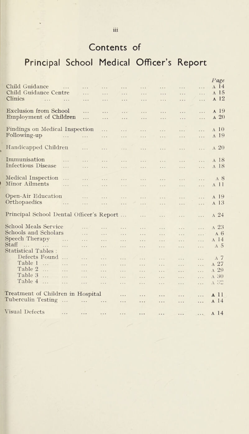 Contents of Principal School Medical Officer’s Report I* age A 14 A 15 A 12 Child Guidance Child Guidance Centre CHnics Exclusion from School Employment of Children A 19 A 20 Findings on Medical Inspection Following-up Handicapped Children A 10 A 19 A 20 Immunisation Infectious Disease A 18 A 18 Medical Inspection I Minor Ailments A 8 A 1 I Open-Air Education Orthopaedics A 19 A 18 Principal School Dental Officer's Report ... A 24 School Meals Service Schools and Scholars Speech Therapy Staff ... vStatistical Tables : Defects Found .. Table 1 Table 2 Table 8 Table A ... A 28 A 6 A 14 A 5 A 7 A 27 .\ 29 A 80 A Treatment of Children in Hospital Tuberculin Testing ... A 11 A 14 \'isual Defects A 14