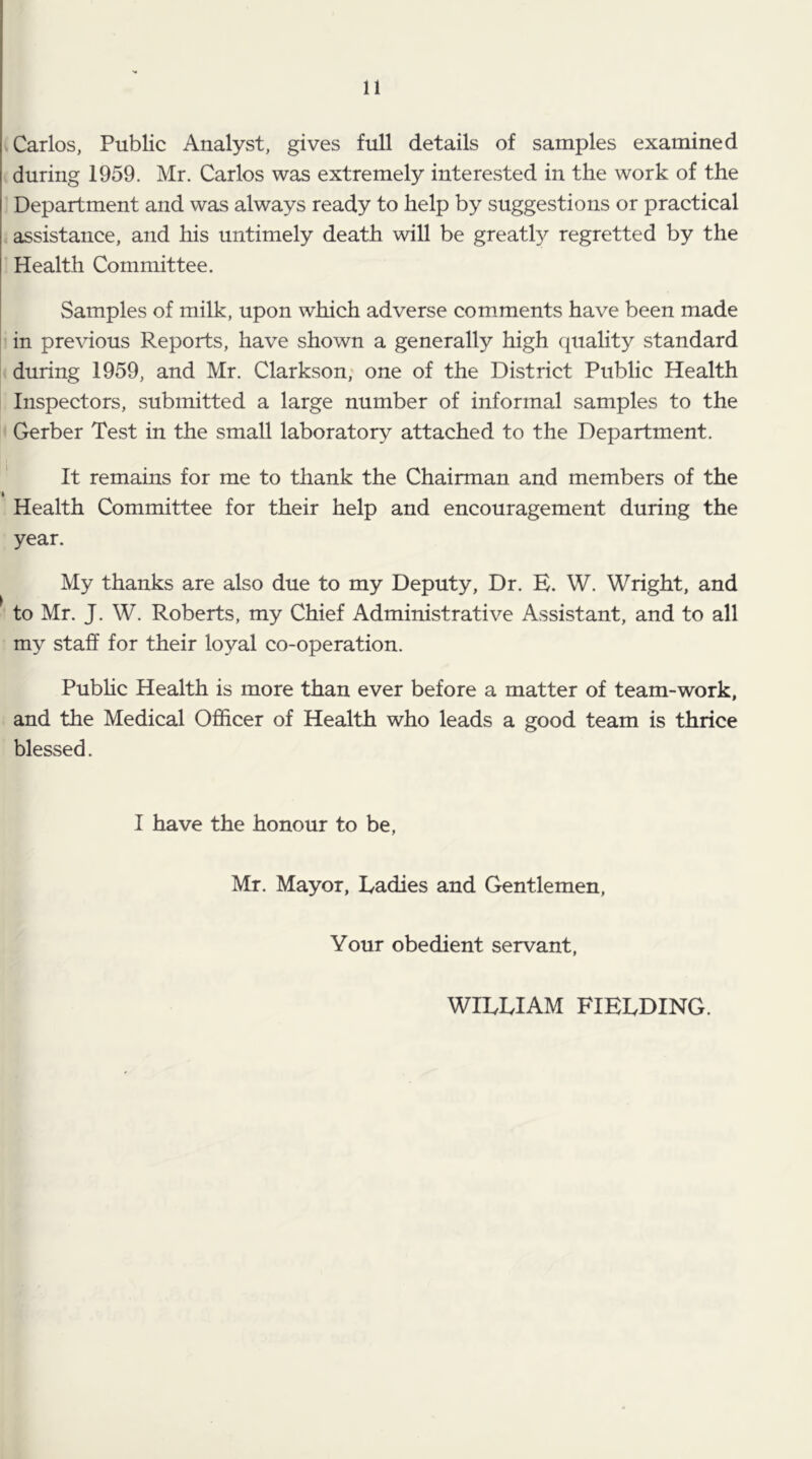 Carlos, Public Analyst, gives full details of samples examined during 1959. Mr. Carlos was extremely interested in the work of the Department and was always ready to help by suggestions or practical assistance, and his untimely death will be greatly regretted by the Health Committee. Samples of milk, upon which adverse comments have been made in previous Reports, have shown a generally high quality standard during 1959, and Mr. Clarkson; one of the District Public Health Inspectors, submitted a large number of informal samples to the Gerber Test in the small laboratory attached to the Department. It remains for me to thank the Chairman and members of the Health Committee for their help and encouragement during the year. My thanks are also due to my Deputy, Dr. E. W. Wright, and to Mr. J. W. Roberts, my Chief Administrative Assistant, and to all my staff for their loyal co-operation. Pubhc Health is more than ever before a matter of team-work, and the Medical Officer of Health who leads a good team is thrice blessed. I have the honour to be, Mr. Mayor, Ladies and Gentlemen, Your obedient servant, WILLIAM FIELDING.
