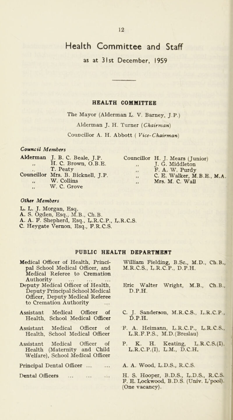 Health Committee and Staff as at 31st December, 1959 HEALTH COMMITTEE The Mayor (Alderman L. V. Barney, J.P.) Alderman J. H. Turner {Chairman) Councillor A. H. Abbott ( Vice-Chairman) Council Members Alderman J. B. C. Beale, J.P. ,, H. C. Brown, O.B.B. ,, T. Peaty Councillor Mrs. B. Bicknell, J.P. „ W. Collins ,, W. C. Grove Other Members Iv. Iy. j. Morgan, Esq. A. S. Ogden, Esq., M.B., Ch.B. A. A. F. Shepherd, Esq., E.R.C.P., h. C. Heygate Vernon, Esq., F.R.C.S. Councillor H. J, Mears (Junior) ,, J. G. Middleton F. A. W. Purdy ,, C. E. Walker, M.B.E., M.A. „ Mrs. M. C. WaU .C.S. PUBLIC HEALTH DEPARTMEET Medical Officer of Health, Princi- pal School Medical Officer, and Medical Referee to Cremation Authority Deputy Medical Officer of Health, Deputy Principal School Medical Officer, Deputy Medical Referee to Cremation Authority Assistant Medical Officer of Health, School Medical Officer Assistant Medical Officer of Health, School Medical Officer Assistant Medical Officer of Health (Maternity and Child Welfare), School Medical Officer Principal Dental Officer ... Dental Officers William Fielding, B.Sc., M.D., Ch.B., M.R.C.S., L.R.C.P., D.P.H. Eric Walter Wright, M.B., Ch.B., D.P.H. C. J. Sanderson, M.R.C.S., L.R.C.P., D.P.H. F. A. Heimann, L.R.C.P., L.R.C.S., Iy.R.F.P.S., M.D.(Breslau) P. K. H. Keating, Iv.R.C.S.(I). L.R.C.P.(I), L.M., D.C.H. A. A. Wood, L.D.S., R.C.S. H. S. Hooper, B.D.S., L.D.S., R.C.S. F. E. Lockwood, B.D.S. (Univ. L’pool). (One vacancy).