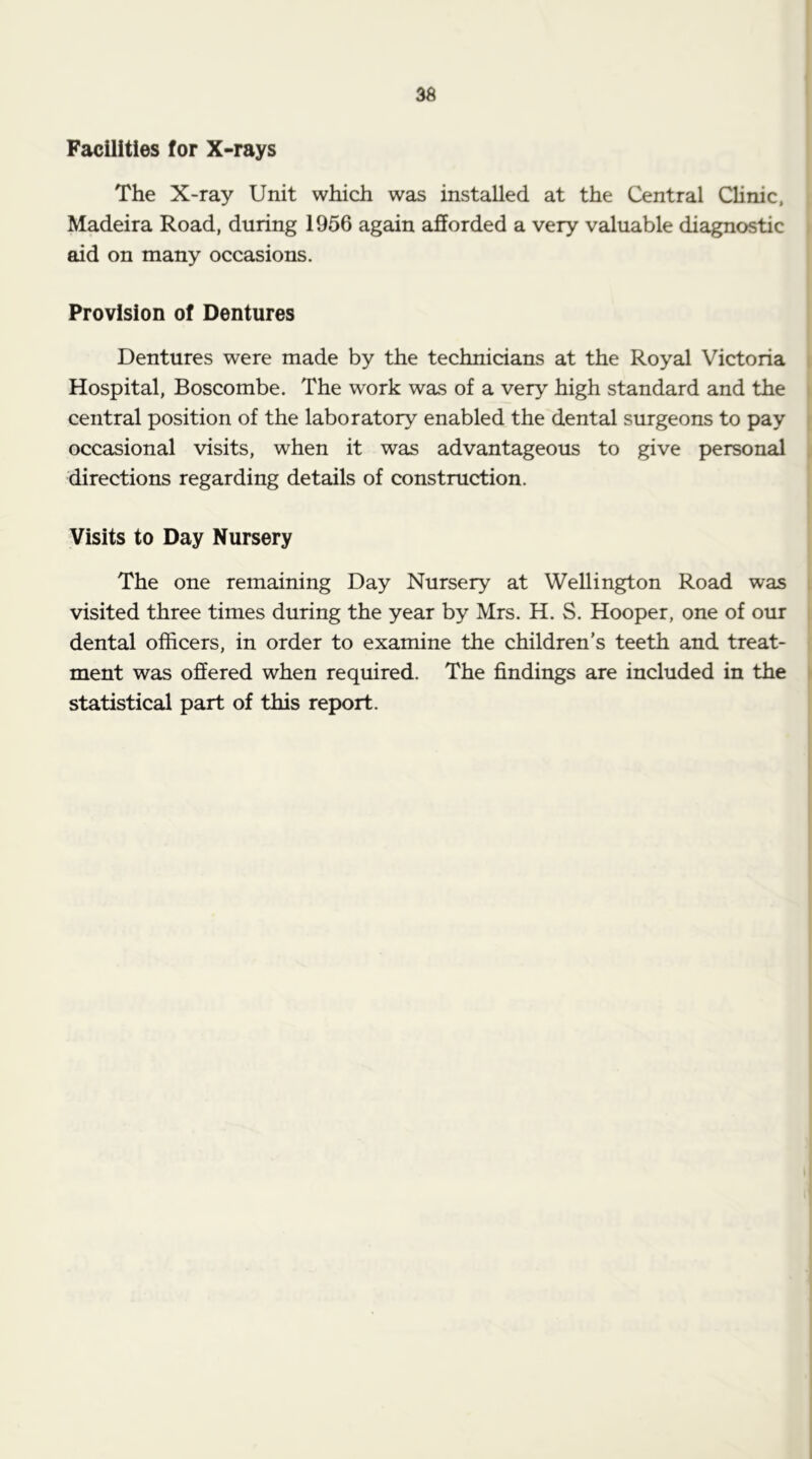 36 Facilities for X-rays The X-ray Unit which was installed at the Central CUnic, Madeira Road, during 1956 again afforded a very valuable diagnostic aid on many occasions. Provision of Dentures Dentures were made by the technicians at the Royal Victoria Hospital, Boscombe. The work was of a very high standard and the central position of the laboratory enabled the dental surgeons to pay occasional visits, when it was advantageous to give personal directions regarding details of construction. Visits to Day Nursery The one remaining Day Nursery at Wellington Road was visited three times during the year by Mrs. H. S. Hooper, one of our dental officers, in order to examine the children’s teeth and treat- ment was offered when required. The findings are included in the statistical part of this report.