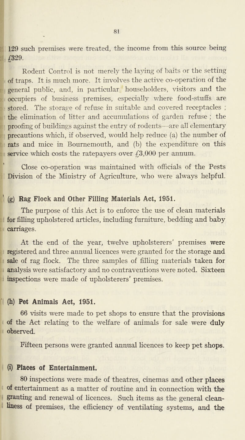 I!. 129 such premises were treated, the income from this source being d £329. Rodent Contnd is not merely the laying of baits or the setting of traps. It is much more. It involves the active co-operation of the i general public, and, in particular householders, visitors and the ) occupiers of business premises, especially where food-stuffs are r: stored. The storage of refuse in suitable and covered receptacles ; ) the elimination of litter and accumulations of garden refuse ; the )• proofing of buildings against the entry of rodents—are all elementary ) precautions which, if observed, would help reduce (a) the number of t rats and mice in Bournemouth, and (b) the expenditure on this 1 service which costs the ratepayers over £3,000 per annum. Close co-operation was maintained with officials of the Pests Division of the Ministry of Agriculture, who were always helpful. ^ (g) Rag Flock and Other Filling Materials Act, 1951. The purpose of this Act is to enforce the use of clean materials : for filling upholstered articles, including furniture, bedding and baby t carriages. At the end of the year, twelve upholsterers' premises were : registered and three annual licences were granted for the storage and 1 sale of rag flock. The three samples of filhng materials taken for analysis were satisfactory and no contraventions were noted. Sixteen : inspections were made of upholsterers' premises. (h) Pet Animals Act, 1951. 66 visits were made to pet shops to ensure that the provisions of the Act relating to the welfare of animals for sale were duly observed. Fifteen persons were granted annual licences to keep pet shops. (i) Places of Entertainment. 80 inspections were made of theatres, cinemas and other places of entertainment as a matter of routine and in connection with the . granting and renewal of licences. Such items as the general clean- ‘ liness of premises, the efficiency of ventilating systems, and the