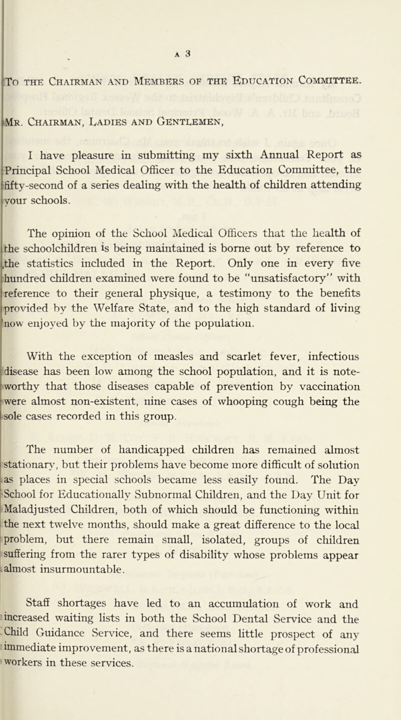 A 3 To THK ChAORMAN AND MEMBERS OF THE EDUCATION COMMITTEE. [mr. Chairman, Ladies and Gentlemen, ( / » I have pleasure in submitting my sixth Annual Report as i Principal School Medical Officer to the Education Committee, the (fifty-second of a series dealing with the health of children attending iyour schools. The opinion of the School Medical Officers that the health of ,the schoolchildren is being maintained is borne out by reference to l,the statistics included in the Report. Only one in every five 1 hundred children examined were found to be “unsatisfactory with 1 reference to their general physique, a testimony to the benefits I provided by the Welfare State, and to the high standard of hving ffiow enjoyed by the majority of the population. With the exception of measles and scarlet fever, infectious -disease has been low^ among the school population, and it is note- [ worthy that those diseases capable of prevention by vaccination iwere almost non-existent, nine cases of whooping cough being the I sole cases recorded in this group. The number of handicapped children has remained almost [ stationar}L but their problems have become more difficult of solution as places in special schools became less easily found. The Day 'School for Educationally vSubnormal Children, and the Day Unit for ; Maladjusted Children, both of which should be functioning within i the next twelve months, should make a great difference to the local I problem, but there remain small, isolated, groups of children suffering from the rarer types of disability whose problems appear almost insurmountable. Staff shortages have led to an accumulation of work and increased waiting lists in both the vSchool Dental Service and the Child Guidance Service, and there seems little prospect of any immediate improvement, as there is a national shortage of professional workers in these services.