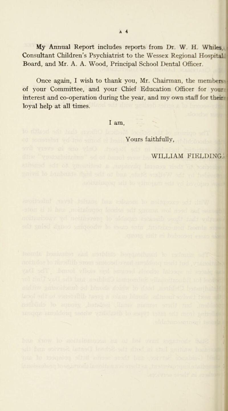 My Annual Report includes reports from Dr. W. H. Whiles,. Consultant Children’s Psychiatrist to the Wessex Regional Hospital. Board, and Mr. A. A. Wood, Principal School Dental Officer. Once again, I wish to thank you, Mr. Chairman, the members of your Committee, and your Chief Education Officer for your interest and co-operation during the year, and my own staff for their' loyal help at all times. I am, Yours faithfully, WILLIAM FIELDING.