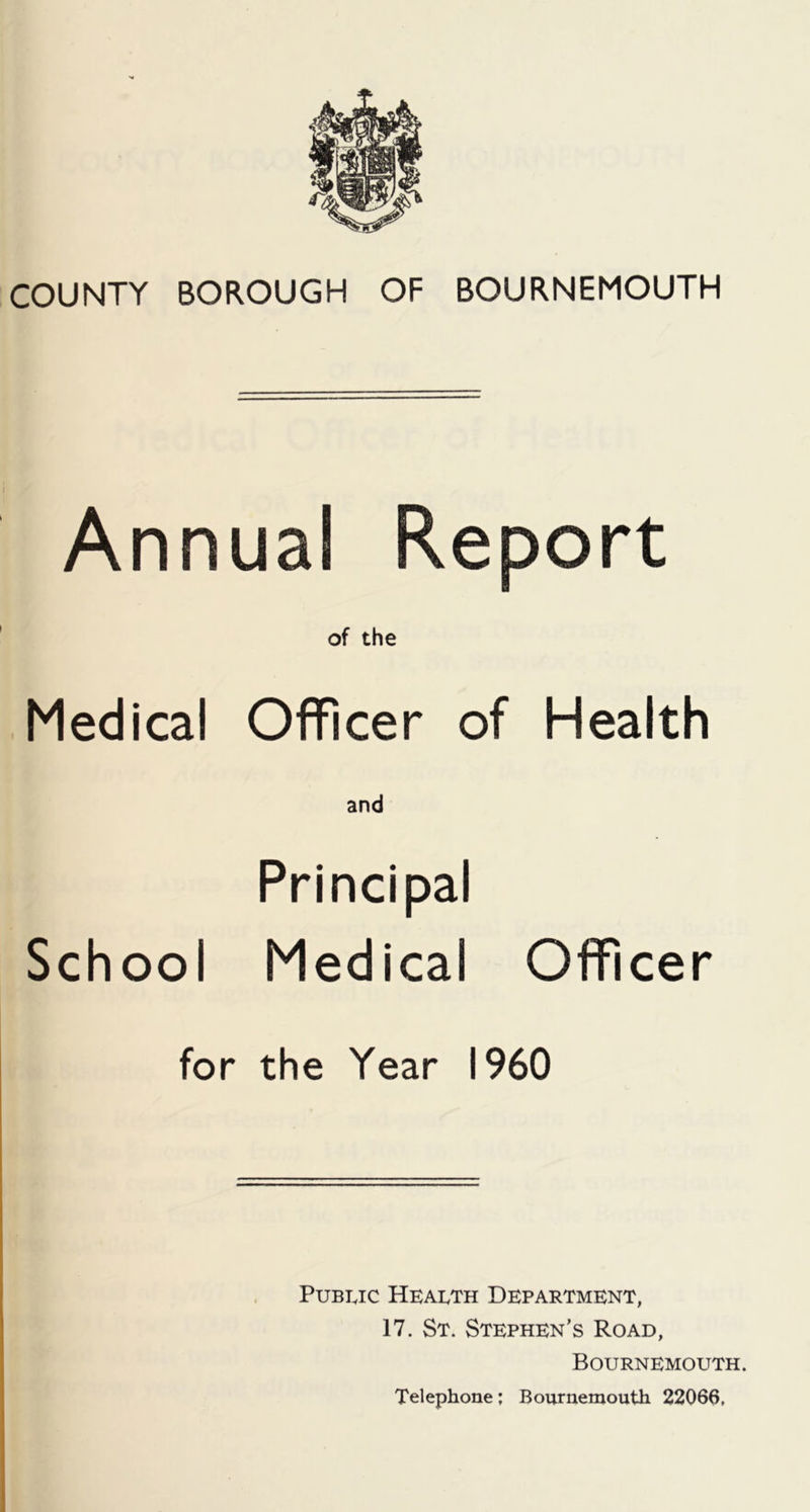 COUNTY BOROUGH OF BOURNEMOUTH Annual Report of the Medical Officer of Health and Principal School Medical Officer for the Year I960 Public Health Department, 17. St. Stephen’s Road, Bournemouth. Telephone; Bournemouth 22066,