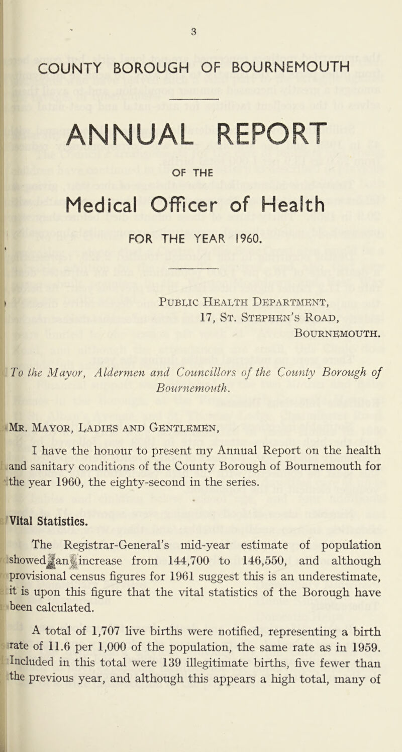 COUNTY BOROUGH OF BOURNEMOUTH ANNUAL REPORT OF THE Medical Officer of Health FOR THE YEAR I960. > Public Health Department, 17, St. Stephen’s Road, Bournemouth. To the Mayor, Aldermen and Councillors of the Comity Borough of Bournemouth. ‘Mr. Mayor, Dadies and Gentlemen, I have the honour to present my Annual Report on the health i and sanitary conditions of the County Borough of Bournemouth for ' the year 1960, the eighty-second in the series. 'Vital Statistics. The Registrar-General’s mid-year estimate of population I showed^an^increase from 144,700 to 146,550, and although f provisional census figures for 1961 suggest this is an underestimate, r it is upon this figure that the vital statistics of the Borough have 1 been calculated. A total of 1,707 five births were notified, representing a birth rate of 11.6 per 1,000 of the population, the same rate as in 1959. ' Included in this total were 139 illegitimate births, five fewer than ; the previous year, and although this appears a high total, many of