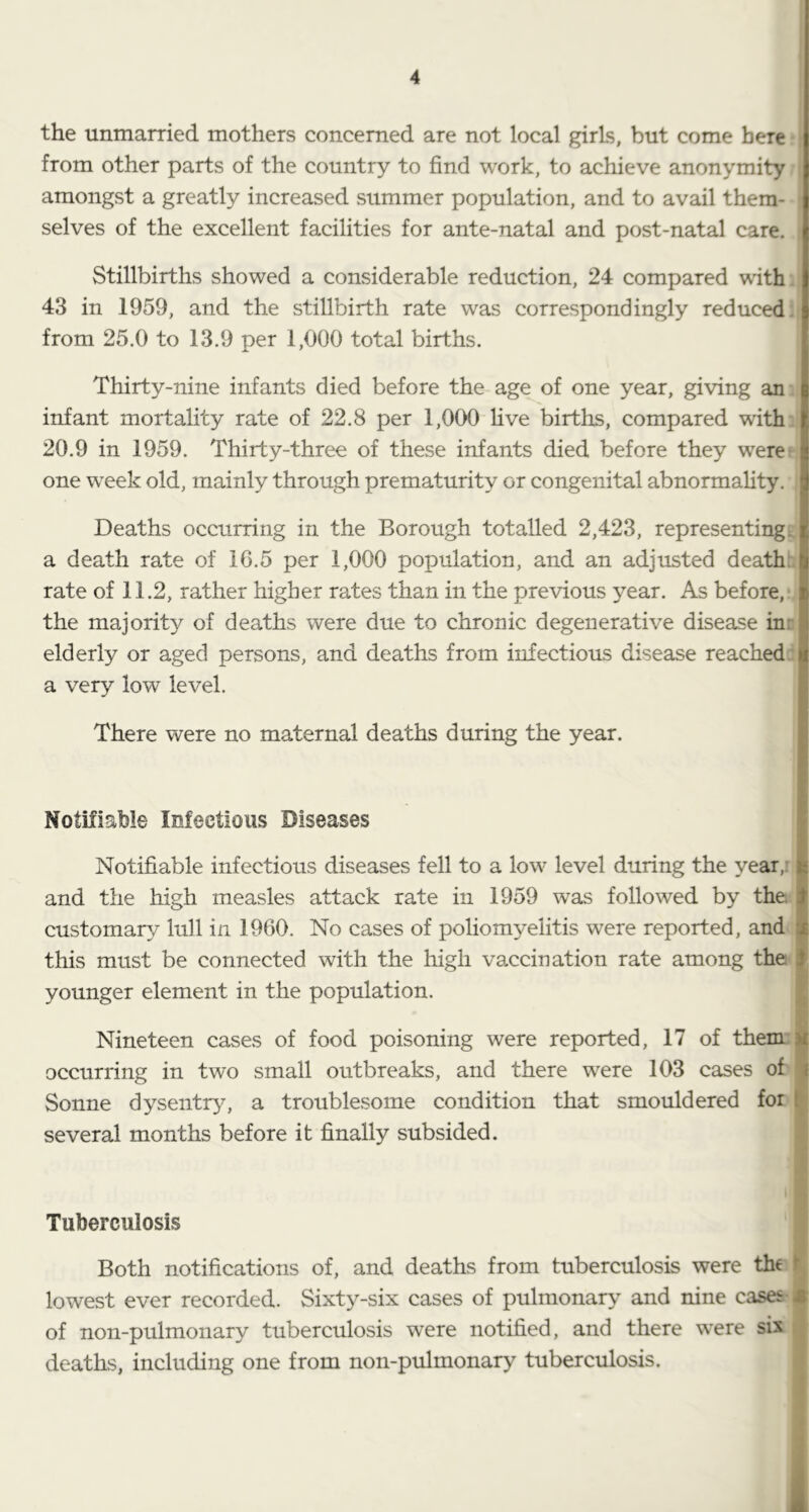 the unmarried mothers concerned are not local girls, but come here from other parts of the country to find work, to achieve anonymity amongst a greatly increased summer population, and to avail them- selves of the excellent facilities for ante-natal and post-natal care. Stillbirths showed a considerable reduction, 24 compared with 43 in 1959, and the stillbirth rate was correspondingly reduced: from 25.0 to 13.9 per 1,000 total births. Thirty-nine infants died before the age of one year, giving an: infant mortality rate of 22.8 per 1,000 hve births, compared with 20.9 in 1959. Thirty-three of these infants died before they were' one week old, mainly through prematurity or congenital abnormahty. Deaths occurring in the Borough totalled 2,423, representingd a death rate of 16.5 per 1,000 population, and an adjusted death:.| rate of 11.2, rather higher rates than in the previous year. As before,* the majority of deaths were due to chronic degenerative disease inn I elderly or aged persons, and deaths from infectious disease reached:| a very low level. There were no maternal deaths during the year. Notifiable Infectious Diseases Notifiable infectious diseases fell to a low level during the year,r and the high measles attack rate in 1959 was followed by the. customary lull in 1960. No cases of poliom^^elitis were reported, and this must be connected with the high vaccination rate among the younger element in the population. Nineteen cases of food poisoning were reported, 17 of them’ occurring in two small outbreaks, and there w^ere 103 cases of Sonne dysentr}^ a troublesome condition that smouldered for several months before it finally subsided. Tuberculosis Both notifications of, and deaths from tuberculosis were the lowest ever recorded. Sixty-six cases of pulmonary and nine cases- of non-pulmonary tuberculosis were notified, and there were sis deaths, including one from non-pulmonary tuberculosis.