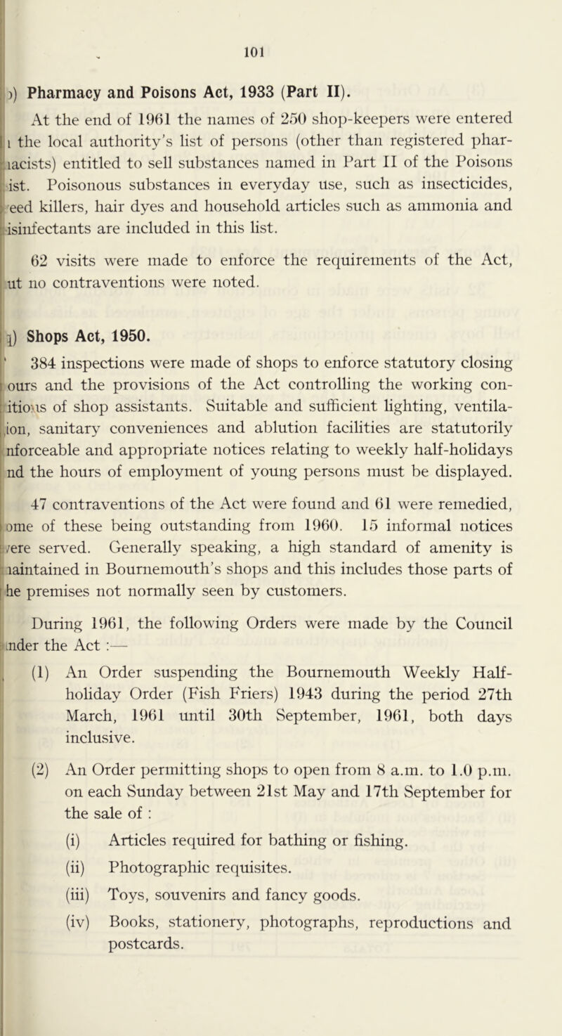 I)) Pharmacy and Poisons Act, 1933 (Part II). At the end of 1961 the names of 250 shop-keepers were entered 11 the local authority’s list of persons (other than registered phar- ! racists) entitled to sell substances named in Part II of the Poisons :ist. Poisonous substances in everyday use, such as insecticides, I' eed killers, hair dyes and household articles such as ammonia and tisinfectants are included in this list. 62 visits were made to enforce the requirements of the Act, ut no contraventions were noted. l) Shops Act, 1950. ' 384 inspections were made of shops to enforce statutory closing ours and the provisions of the Act controlling the working con- litions of shop assistants. Suitable and sufficient hghting, ventila- 4on, sanitary conveniences and ablution facilities are statutorily (nforceable and appropriate notices relating to weekly half-hohdays nd the hours of employment of young persons must be displayed. 47 contraventions of the Act were found and 61 were remedied, ome of these being outstanding from 1960. 15 informal notices j/ere served. Generally speaking, a high standard of amenity is Maintained in Bournemouth’s shops and this includes those parts of he premises not normally seen by customers. During 1961, the following Orders were made by the Council binder the Act :— (1) An Order suspending the Bournemouth Weekly Half- holiday Order (Fish Friers) 1943 during the period 27th March, 1961 until 30th September, 1961, both days inclusive. (2) An Order permitting shops to open from 8 a.m. to 1.0 p.m. on each Sunday between 21st May and 17th September for the sale of : . (i) Articles required for bathing or fishing, j (ii) Photographic requisites. (iii) Toys, souvenirs and fancy goods. (iv) Books, stationery, photographs, reproductions and postcards.