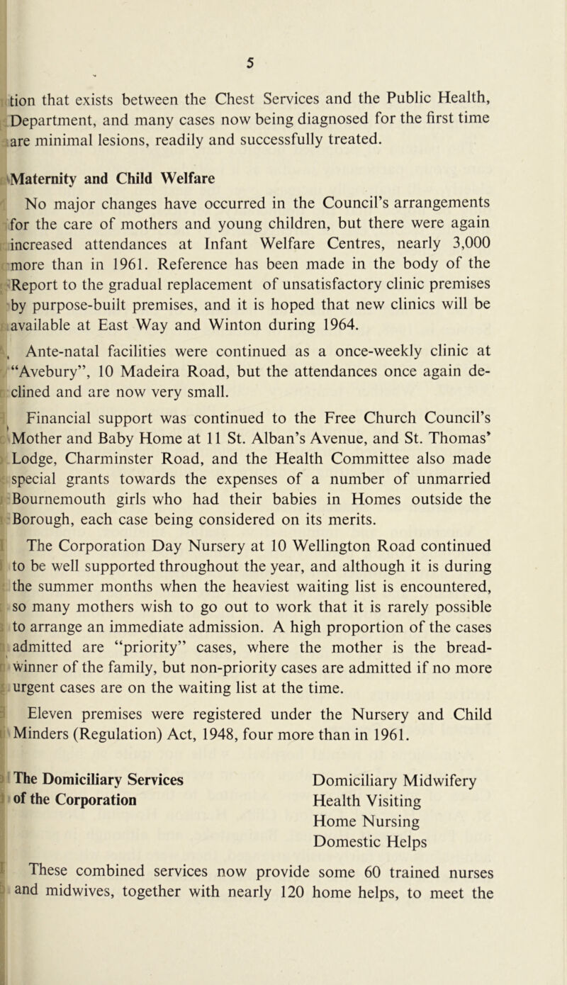 tion that exists between the Chest Services and the Public Health, [S Department, and many cases now being diagnosed for the first time aare minimal lesions, readily and successfully treated. B^Maternity and Child Welfare ^ No major changes have occurred in the Council’s arrangements ifor the care of mothers and young children, but there were again r; increased attendances at Infant Welfare Centres, nearly 3,000 cmore than in 1961. Reference has been made in the body of the j^Report to the gradual replacement of unsatisfactory clinic premises 'by purpose-built premises, and it is hoped that new clinics will be f ; available at East Way and Winton during 1964. ' . Ante-natal facilities were continued as a once-weekly clinic at “Avebury”, 10 Madeira Road, but the attendances once again de- rdined and are now very small. 1 Financial support was continued to the Free Church Council’s c'Mother and Baby Home at 11 St. Alban’s Avenue, and St. Thomas’ ) Lodge, Charminster Road, and the Health Committee also made i special grants towards the expenses of a number of unmarried /-Bournemouth girls who had their babies in Homes outside the I Borough, each case being considered on its merits. I The Corporation Day Nursery at 10 Wellington Road continued 1 to be well supported throughout the year, and although it is during ^ the summer months when the heaviest waiting list is encountered, ^ so many mothers wish to go out to work that it is rarely possible I to arrange an immediate admission. A high proportion of the cases admitted are “priority” cases, where the mother is the bread- ‘ winner of the family, but non-priority cases are admitted if no more . urgent cases are on the waiting list at the time. Eleven premises were registered under the Nursery and Child ''Minders (Regulation) Act, 1948, four more than in 1961. iThe Domiciliary Services Domiciliary Midwifery of the Corporation Health Visiting Home Nursing Domestic Helps These combined services now provide some 60 trained nurses and midwives, together with nearly 120 home helps, to meet the