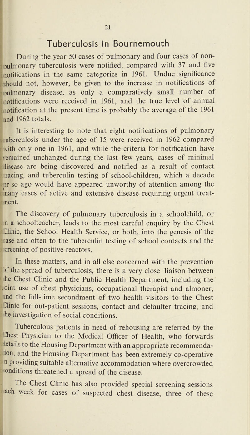 Tuberculosis in Bournemouth During the year 50 cases of pulmonary and four cases of non- 1 pulmonary tuberculosis were notified, compared with 37 and five i lotifications in the same categories in 1961. Undue significance j .hould not, however, be given to the increase in notifications of ^ pulmonary disease, as only a comparatively small number of i lotifications were received in 1961, and the true level of annual i lotification at the present time is probably the average of the 1961 ind 1962 totals. It is interesting to note that eight notifications of pulmonary . uberculosis under the age of 15 were received in 1962 compared r vith only one in 1961, and while the criteria for notification have ; ‘-emained unchanged during the last few years, cases of minimal lisease are being discovered and notified as a result of contact racing, and tuberculin testing of school-children, which a decade )r so ago would have appeared unworthy of attention among the nany cases of active and extensive disease requiring urgent treat- nent. The discovery of pulmonary tuberculosis in a schoolchild, or n a schoolteacher, leads to the most careful enquiry by the Chest 31inic, the School Health Service, or both, into the genesis of the ;ase and often to the tuberculin testing of school contacts and the creening of positive reactors. In these matters, and in all else concerned with the prevention )f the spread of tuberculosis, there is a very close liaison between he Chest Clinic and the Public Health Department, including the ,oint use of chest physicians, occupational therapist and almoner, ind the full-time secondment of two health visitors to the Chest Clinic for out-patient sessions, contact and defaulter tracing, and he investigation of social conditions. Tuberculous patients in need of rehousing are referred by the -^hest Physician to the Medical Officer of Health, who forwards letails to the Housing Department with an appropriate recommenda- lon, and the Housing Department has been extremely co-operative n providing suitable alternative accommodation where overcrowded onditions threatened a spread of the disease. The Chest Clinic has also provided special screening sessions ach week for cases of suspected chest disease, three of these