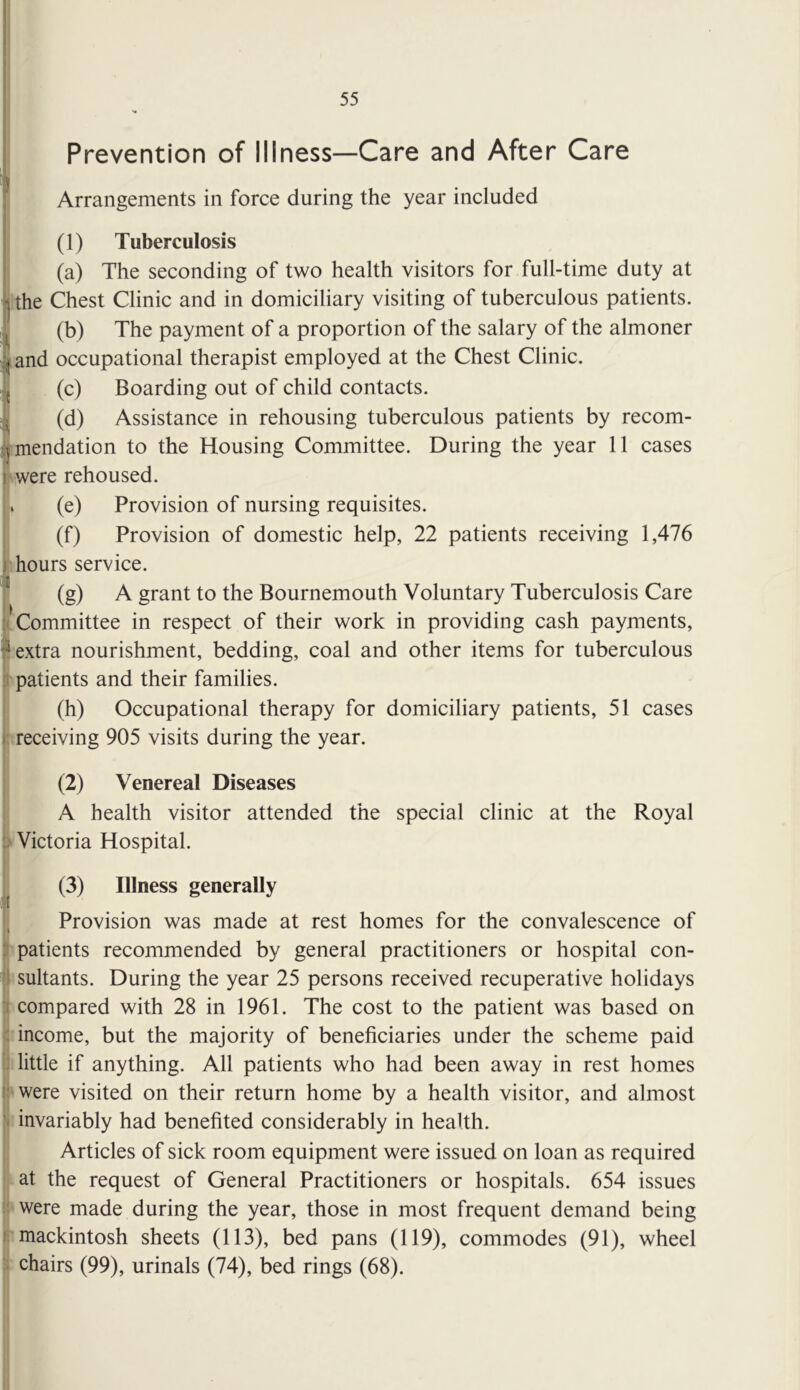 Prevention of Illness—Care and After Care I Arrangements in force during the year included (1) Tuberculosis (a) The seconding of two health visitors for full-time duty at J the Chest Clinic and in domiciliary visiting of tuberculous patients. (b) The payment of a proportion of the salary of the almoner ^and occupational therapist employed at the Chest Clinic. ?(c) Boarding out of child contacts. ^ (d) Assistance in rehousing tuberculous patients by recom- /jmendation to the Housing Committee. During the year 11 cases were rehoused. f. (e) Provision of nursing requisites. I (f) Provision of domestic help, 22 patients receiving 1,476 I hours service. (g) A grant to the Bournemouth Voluntary Tuberculosis Care ' j :(Committee in respect of their work in providing cash payments, ^ extra nourishment, bedding, coal and other items for tuberculous t patients and their families. I (h) Occupational therapy for domiciliary patients, 51 cases 'receiving 905 visits during the year. (2) Venereal Diseases A health visitor attended the special clinic at the Royal I Victoria Hospital. (3) Illness generally Provision was made at rest homes for the convalescence of 1 patients recommended by general practitioners or hospital con- sultants. During the year 25 persons received recuperative holidays compared with 28 in 1961. The cost to the patient was based on I: income, but the majority of beneficiaries under the scheme paid I little if anything. All patients who had been away in rest homes 'Were visited on their return home by a health visitor, and almost : invariably had benefited considerably in health. Articles of sick room equipment were issued on loan as required i at the request of General Practitioners or hospitals. 654 issues 'Were made during the year, those in most frequent demand being mackintosh sheets (113), bed pans (119), commodes (91), wheel chairs (99), urinals (74), bed rings (68).