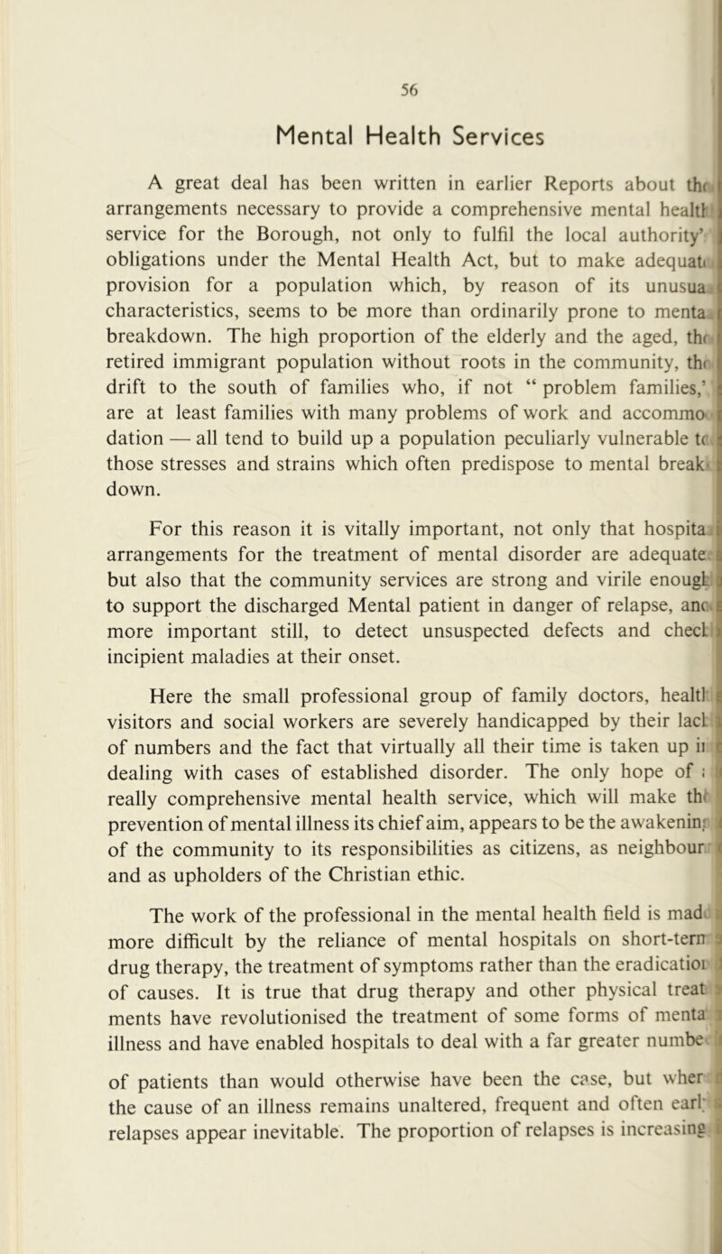 Mental Health Services A great deal has been written in earlier Reports about thr arrangements necessary to provide a comprehensive mental health service for the Borough, not only to fulfil the local authority’ obligations under the Mental Health Act, but to make adequati provision for a population which, by reason of its unusua; characteristics, seems to be more than ordinarily prone to menta.. breakdown. The high proportion of the elderly and the aged, thr retired immigrant population without roots in the community, thr drift to the south of families who, if not “ problem families,’ are at least families with many problems of work and accommo- dation — all tend to build up a population peculiarly vulnerable tc those stresses and strains which often predispose to mental break* down. For this reason it is vitally important, not only that hospita arrangements for the treatment of mental disorder are adequate, but also that the community services are strong and virile enougL I to support the discharged Mental patient in danger of relapse, ancvj more important still, to detect unsuspected defects and check j incipient maladies at their onset. j Here the small professional group of family doctors, healtl I visitors and social workers are severely handicapped by their lad | of numbers and the fact that virtually all their time is taken up ii <; dealing with cases of established disorder. The only hope of i a really comprehensive mental health service, which will make thf prevention of mental illness its chief aim, appears to be the awakeninr i of the community to its responsibilities as citizens, as neighbour ( and as upholders of the Christian ethic. The work of the professional in the mental health field is mad. ii more difficult by the reliance of mental hospitals on short-tem 3 drug therapy, the treatment of symptoms rather than the eradicatioi ,J of causes. It is true that drug therapy and other physical treat 3 ments have revolutionised the treatment of some forms of menta i illness and have enabled hospitals to deal with a far greater numbe 1 of patients than would otherwise have been the case, but wher d the cause of an illness remains unaltered, frequent and often earl; ^ relapses appear inevitable. The proportion of relapses is increasing i