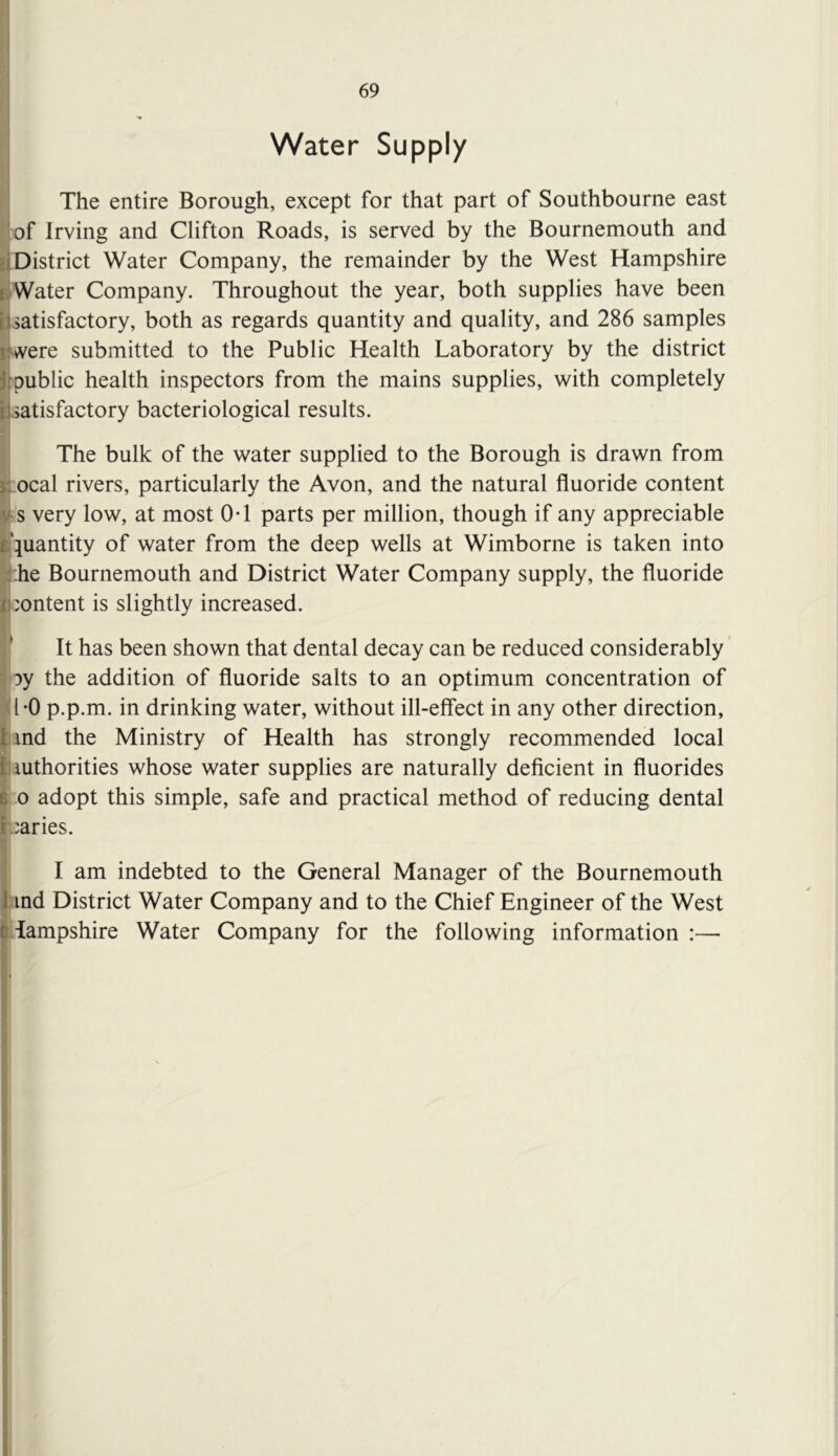 69 Water Supply The entire Borough, except for that part of Southbourne east of Irving and Clifton Roads, is served by the Bournemouth and d District Water Company, the remainder by the West Hampshire sWater Company. Throughout the year, both supplies have been [j satisfactory, both as regards quantity and quality, and 286 samples iJvvere submitted to the Public Health Laboratory by the district Jrpublic health inspectors from the mains supplies, with completely iJ satisfactory bacteriological results. The bulk of the water supplied to the Borough is drawn from si ocal rivers, particularly the Avon, and the natural fluoride content ts very low, at most OT parts per million, though if any appreciable quantity of water from the deep wells at Wimborne is taken into ^:he Bournemouth and District Water Company supply, the fluoride 'ontent is slightly increased. It has been shown that dental decay can be reduced considerably joy the addition of fluoride salts to an optimum concentration of ^il*0 p.p.m. in drinking water, without ill-effect in any other direction, |imd the Ministry of Health has strongly recommended local Jliuthorities whose water supplies are naturally deficient in fluorides 8.0 adopt this simple, safe and practical method of reducing dental i varies. I am indebted to the General Manager of the Bournemouth I ind District Water Company and to the Chief Engineer of the West Hampshire Water Company for the following information :— it '/ I