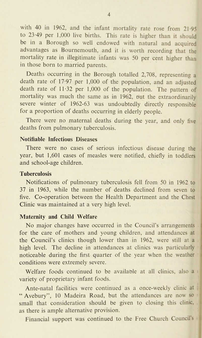 with 40 in 1962, and the infant mortality rate rose from 21-95 to 23-49 per 1,000 live births. This rate is higher than it should be in a Borough so well endowed with natural and acquired advantages as Bournemouth, and it is worth recording that the mortality rate in illegitimate infants was 50 per cent higher than in those born to married parents. Deaths occurring in the Borough totalled 2,708, representing a death rate of 17-97 per 1,000 of the population, and an adjusted death rate of 11-32 per 1,000 of the population. The pattern of mortality was much -the same as in 1962, out the extraordinarily severe winter of 1962-63 was undoubtedly directly responsible for a proportion of deaths occurring in elderly people. There were no maternal deaths during the year, and only five deaths from pulmonary tuberculosis. Notifiable Infectious Diseases There were no cases of serious infectious disease during the year, but 1,601 cases of measles were notified, chiefly in toddlers and school-age children. Tuberculosis Notifications of pulmonary tuberculosis fell from 50 in 1962 to 37 in 1963, while the number of deaths declined from seven to five. Co-operation between the Health Department and the Chest | Clinic was maintained at a very high level. Maternity and Child Welfare No major changes have occurred in the Council’s arrangements for the care of mothers and young children, and attendances at the Council’s clinics though lower than in 1962, were still at a high level. The decline in attendances at clinics was particularly noticeable during the first quarter of the year when the weather conditions were extremely severe. \ Welfare foods continued to be available at all clinics, also a variety of proprietary infant foods. Ante-natal facilities were continued as a once-weekly clinic at ; “ Avebury”, 10 Madeira Road, but the attendances are now so 5 small that consideration should be given to closing this clinic, i as there is ample alternative provision. Financial support was continued to the Free Church Council’s G