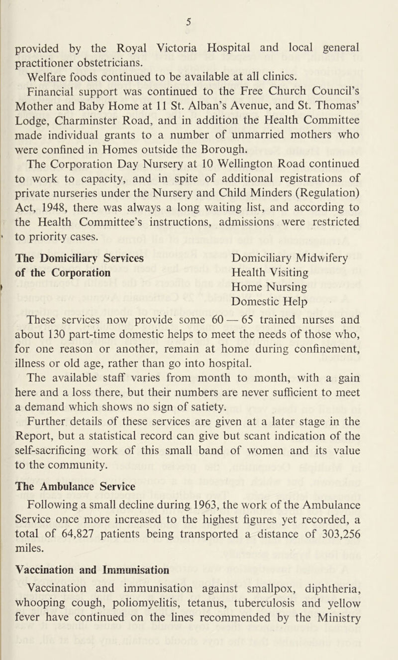 provided by the Royal Victoria Hospital and local general practitioner obstetricians. Welfare foods continued to be available at all clinics. Financial support was continued to the Free Church Council’s Mother and Baby Home at 11 St. Alban’s Avenue, and St. Thomas’ Lodge, Charminster Road, and in addition the Health Committee made individual grants to a number of unmarried mothers who were confined in Homes outside the Borough. The Corporation Day Nursery at 10 Wellington Road continued to work to capacity, and in spite of additional registrations of private nurseries under the Nursery and Child Minders (Regulation) Act, 1948, there was always a long waiting list, and according to the Health Committee’s instructions, admissions were restricted ‘ to priority cases. The Domiciliary Services Domiciliary Midwifery of the Corporation Health Visiting Home Nursing Domestic Help These services now provide some 60 — 65 trained nurses and about 130 part-time domestic helps to meet the needs of those who, for one reason or another, remain at home during confinement, illness or old age, rather than go into hospital. The available staff varies from month to month, with a gain here and a loss there, but their numbers are never sufficient to meet a demand which shows no sign of satiety. Further details of these services are given at a later stage in the Report, but a statistical record can give but scant indication of the self-sacrificing work of this small band of women and its value to the community. The Ambulance Service Following a small decline during 1963, the work of the Ambulance Service once more increased to the highest figures yet recorded, a total of 64,827 patients being transported a distance of 303,256 miles. Vaccination and Immunisation Vaccination and immunisation against smallpox, diphtheria, whooping cough, poliomyelitis, tetanus, tuberculosis and yellow fever have continued on the lines recommended by the Ministry