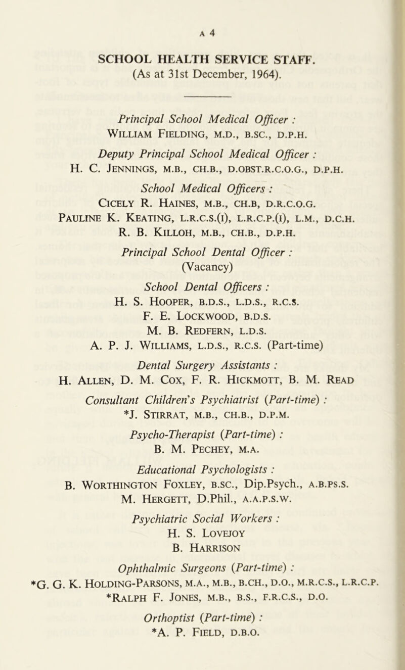 SCHOOL HEALTH SERVICE STAFF. (As at 31st December, 1964). Principal School Medical Officer : William Fielding, m.d., b.sc., d.p.h. Deputy Principal School Medical Officer : H. C. Jennings, m.b., ch.b., d.obst.r.c.o.g., d.p.h. School Medical Officers : Cicely R. Haines, m.b., ch.b, d.r.c.o.g. Pauline K. Keating, l.r.c.s.(i), l.r.c.p.(i), l.m., d.c.h. R. B. Killoh, m.b., ch.b., d.p.h. Principal School Dental Officer : (Vacancy) School Dental Officers : H. S. Hooper, b.d.s., l.d.s., r.c.s. F. E. Lockwood, b.d.s. M. B. Redfern, l.d.s. A. P. J. Williams, l.d.s., r.c.s. (Part-time) Dental Surgery Assistants : H. Allen, D. M. Cox, F. R. Hickmott, B. M. Read Consultant Children's Psychiatrist {Part-time) : *J. Stirrat, m.b., ch.b., d.p.m. Psycho-Therapist {Part-time): B. M. Pechey, m.a. Educational Psychologists : B. Worthington Foxley, b.sc., Dip.Psych., a.b.ps.s. M. Hergett, D.Phil., a.a.p.s.w. Psychiatric Social Workers : H. S. LoveoY B. Harrison Ophthalmic Surgeons {Part-time) : G. G. K. Holding-Parsons, m.a., m.b., b.ch., d.o., m.r.c.s., l.r.c.p. ♦Ralph F. Jones, m.b., b.s., f.r.c.s., d.o. Orthoptist {Part-time) : ♦A. P. Field, d.b.o.