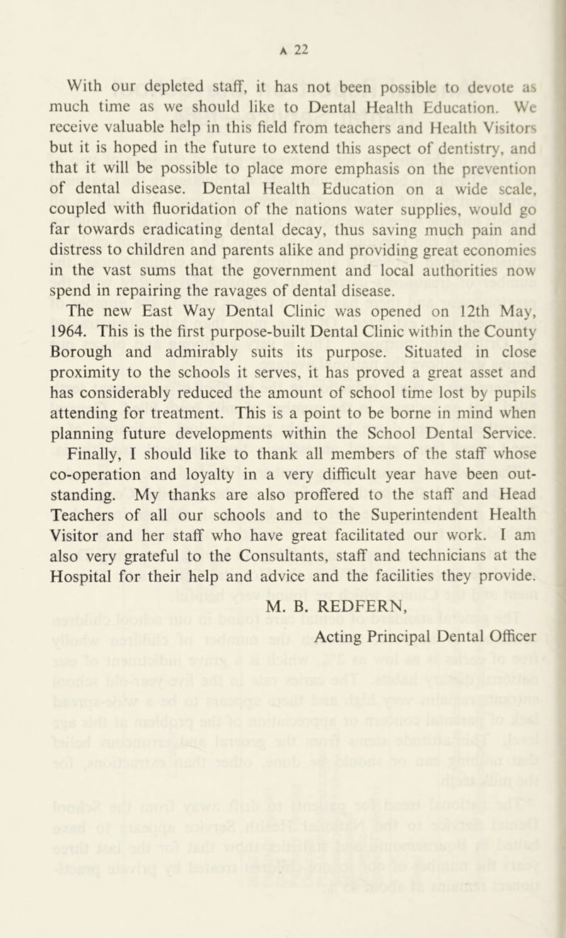 With our depleted staff, it has not been possible to devote as much time as we should like to Dental Health Education. We receive valuable help in this field from teachers and Health Visitors but it is hoped in the future to extend this aspect of dentistry, and that it will be possible to place more emphasis on the prevention of dental disease. Dental Health Education on a wide scale, coupled with fluoridation of the nations water supplies, would go far towards eradicating dental decay, thus saving much pain and distress to children and parents alike and providing great economies in the vast sums that the government and local authorities now spend in repairing the ravages of dental disease. The new East Way Dental Clinic was opened on 12th May, 1964. This is the first purpose-built Dental Clinic within the County Borough and admirably suits its purpose. Situated in close proximity to the schools it serves, it has proved a great asset and has considerably reduced the amount of school time lost by pupils attending for treatment. This is a point to be borne in mind when planning future developments within the School Dental Service. Finally, I should like to thank all members of the staff whose co-operation and loyalty in a very difficult year have been out- standing. My thanks are also proffered to the staff and Head Teachers of all our schools and to the Superintendent Health Visitor and her staff who have great facilitated our work. I am also very grateful to the Consultants, staff and technicians at the Hospital for their help and advice and the facilities they provide. M. B. REDFERN, Acting Principal Dental Officer