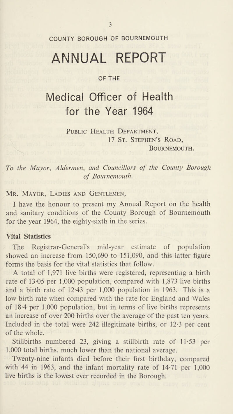 COUNTY BOROUGH OF BOURNEMOUTH ANNUAL REPORT OF THE Medical Officer of Health for the Year 1964 Public Health Department, 17 St. Stephen’s Road, Bournemouth. To the Mayor, Aldermen, and Councillors of the County Borough of Bournemouth. Mr. Mayor, Ladies and Gentlemen, I have the honour to present my Annual Report on the health and sanitary conditions of the County Borough of Bournemouth for the year 1964, the eighty-sixth in the series. Vital Statistics The Registrar-General’s mid-year estimate of population showed an increase from 150,690 to 151,090, and this latter figure forms the basis for the vital statistics that follow. A total of 1,971 live births were registered, representing a birth rate of 13*05 per 1,000 population, compared with 1,873 live births and a birth rate of 12*43 per 1,000 population in 1963. This is a low birth rate when compared w'ith the rate for England and Wales of 18*4 per 1,000 population, but in terms of live births represents an increase of over 200 births over the average of the past ten years. Included in the total were 242 illegitimate births, or 12*3 per cent of the whole. Stillbirths numbered 23, giving a stillbirth rate of 11*53 per 1,000 total births, much lower than the national average. Twenty-nine infants died before their first birthday, compared with 44 in 1963, and the infant mortality rate of 14*71 per 1,000 live births is the lowest ever recorded in the Borough.