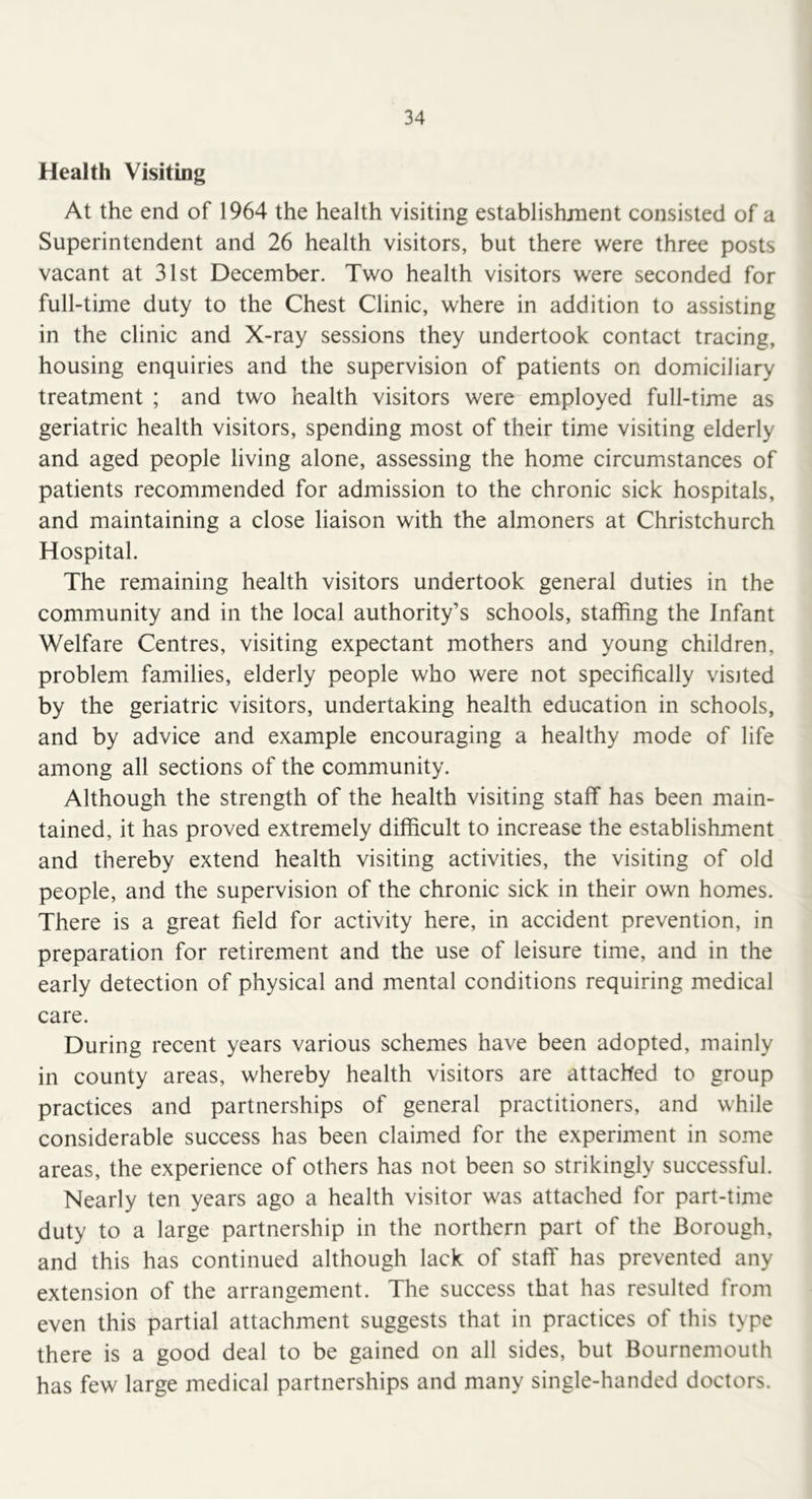 Health Visiting At the end of 1964 the health visiting establishment consisted of a Superintendent and 26 health visitors, but there were three posts vacant at 31st December. Two health visitors were seconded for full-time duty to the Chest Clinic, where in addition to assisting in the clinic and X-ray sessions they undertook contact tracing, housing enquiries and the supervision of patients on domiciliary treatment ; and two health visitors were employed full-time as geriatric health visitors, spending most of their time visiting elderly and aged people living alone, assessing the home circumstances of patients recommended for admission to the chronic sick hospitals, and maintaining a close liaison with the almoners at Christchurch Hospital. The remaining health visitors undertook general duties in the community and in the local authority’s schools, staffing the Infant Welfare Centres, visiting expectant mothers and young children, problem families, elderly people who were not specifically visited by the geriatric visitors, undertaking health education in schools, and by advice and example encouraging a healthy mode of life among all sections of the community. Although the strength of the health visiting staff has been main- tained, it has proved extremely difficult to increase the establishment and thereby extend health visiting activities, the visiting of old people, and the supervision of the chronic sick in their own homes. There is a great field for activity here, in accident prevention, in preparation for retirement and the use of leisure time, and in the early detection of physical and mental conditions requiring medical care. During recent years various schemes have been adopted, mainly in county areas, whereby health visitors are attached to group practices and partnerships of general practitioners, and while considerable success has been claimed for the experiment in some areas, the experience of others has not been so strikingly successful. Nearly ten years ago a health visitor was attached for part-time duty to a large partnership in the northern part of the Borough, and this has continued although lack of staff has prevented any extension of the arrangement. The success that has resulted from even this partial attachment suggests that in practices of this type there is a good deal to be gained on all sides, but Bournemouth has few large medical partnerships and many single-handed doctors.