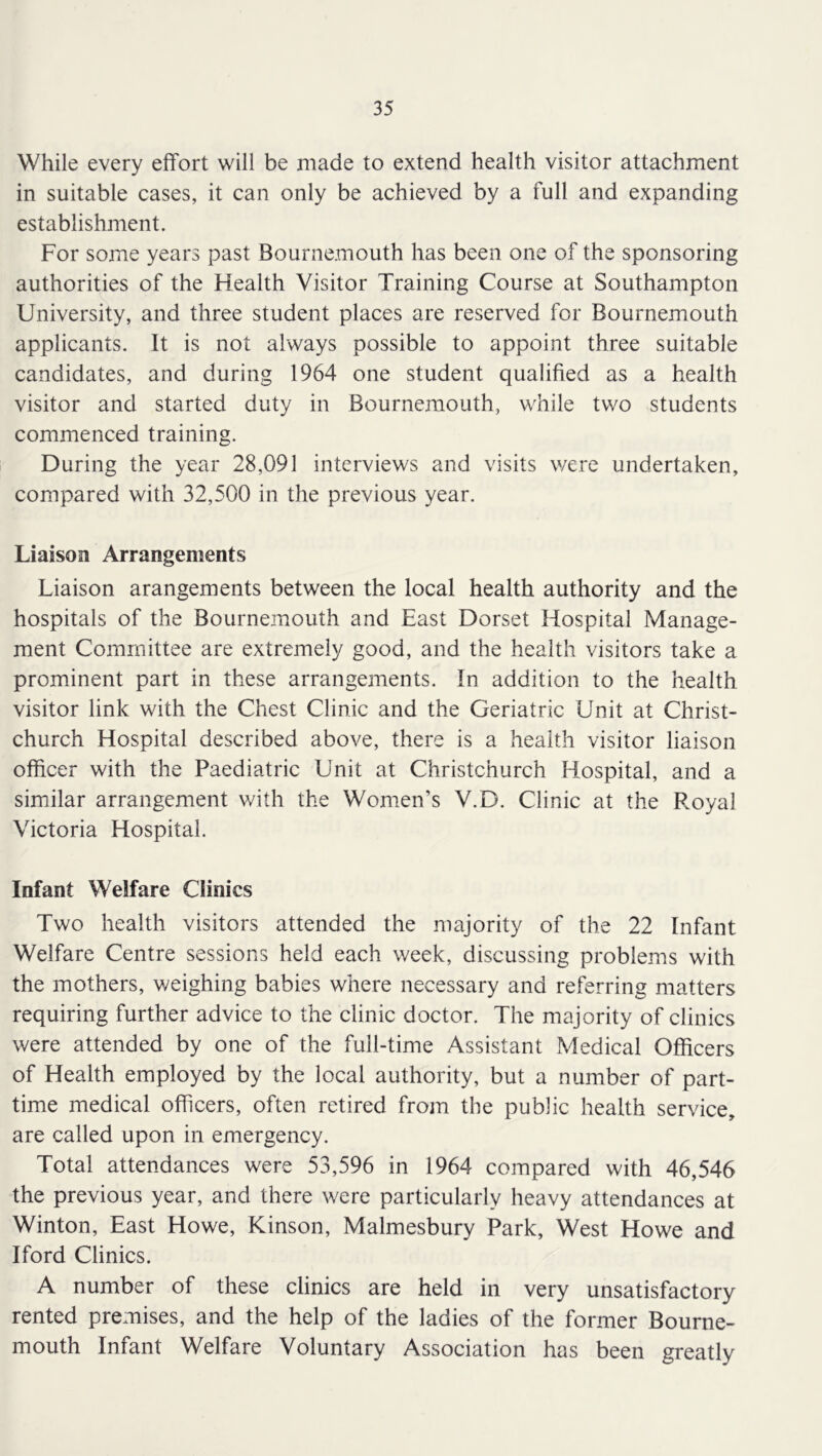 While every effort will be made to extend health visitor attachment in suitable cases, it can only be achieved by a full and expanding establishment. For some years past Bournemouth has been one of the sponsoring authorities of the Flealth Visitor Training Course at Southampton University, and three student places are reserved for Bournemouth applicants. It is not always possible to appoint three suitable candidates, and during 1964 one student qualified as a health visitor and started duty in Bournemouth, while two students commenced training. During the year 28,091 interviews and visits were undertaken, compared with 32,500 in the previous year. Liaison Arrangements Liaison arangements between the local health authority and the hospitals of the Bournemouth and East Dorset Hospital Manage- ment Committee are extremely good, and the health visitors take a prominent part in these arrangements. In addition to the health visitor link with the Chest Clinic and the Geriatric Unit at Christ- church Hospital described above, there is a health visitor liaison officer with the Paediatric Unit at Christchurch Hospital, and a similar arrangement with the Women’s Y.D. Clinic at the Royal Victoria Hospital. Infant Welfare Clinics Two health visitors attended the majority of the 22 Infant Welfare Centre sessions held each week, discussing problems with the mothers, v/eighing babies where necessary and referring matters requiring further advice to the clinic doctor. The majority of clinics were attended by one of the full-time Assistant Medical Officers of Health employed by the local authority, but a number of part- time medical officers, often retired from the public health service, are called upon in emergency. Total attendances were 53,596 in 1964 compared with 46,546 the previous year, and there were particularly heavy attendances at Winton, East Howe, Kinson, Malmesbury Park, West Howe and Iford Clinics. A number of these clinics are held in very unsatisfactory rented premises, and the help of the ladies of the former Bourne- mouth Infant Welfare Voluntary Association has been greatly