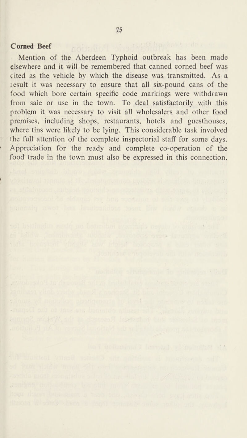 Corned Beef Mention of the Aberdeen Typhoid outbreak has been made elsewhere and it will be remembered that canned corned beef was cited as the vehicle by which the disease was transmitted. As a lesult it was necessary to ensure that all six-pound cans of the food which bore certain specific code markings were withdrawn from sale or use in the town. To deal satisfactorily with this problem it was necessary to visit all wholesalers and other food premises, including shops, restaurants, hotels and guesthouses, where tins were likely to be lying. This considerable task involved the full attention of the complete inspectorial staff for some days. Appreciation for the ready and complete co-operation of the food trade in the town must also be expressed in this connection.