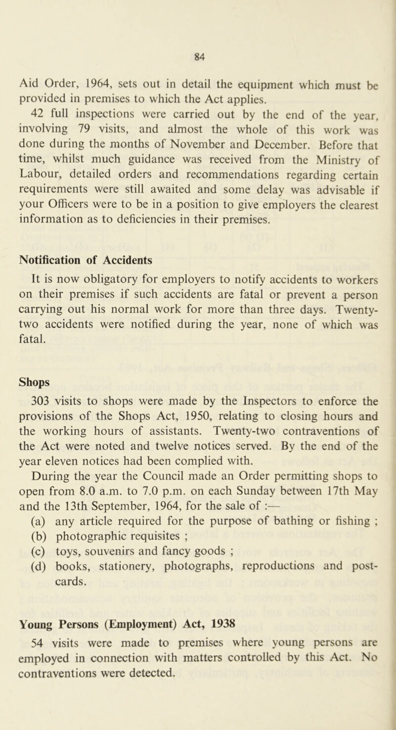 Aid Order, 1964, sets out in detail the equipment which must be provided in premises to which the Act applies. 42 full inspections were carried out by the end of the year, involving 79 visits, and almost the whole of this work was done during the months of November and December. Before that time, whilst much guidance was received from the Ministry of Labour, detailed orders and recommendations regarding certain requirements were still awaited and some delay was advisable if your Officers were to be in a position to give employers the clearest information as to deficiencies in their premises. Notification of Accidents It is now obligatory for employers to notify accidents to workers on their premises if such accidents are fatal or prevent a person carrying out his normal work for more than three days. Twenty- two accidents were notified during the year, none of which was fatal. Shops 303 visits to shops were made by the Inspectors to enforce the provisions of the Shops Act, 1950, relating to closing hours and the working hours of assistants. Twenty-two contraventions of the Act were noted and twelve notices served. By the end of the year eleven notices had been complied with. During the year the Council made an Order permitting shops to open from 8.0 a.m. to 7.0 p.m. on each Sunday between 17th May and the 13th September, 1964, for the sale of :— (a) any article required for the purpose of bathing or fishing ; (b) photographic requisites ; (c) toys, souvenirs and fancy goods ; (d) books, stationery, photographs, reproductions and post- cards. Young Persons (Employment) Act, 1938 54 visits were made to premises where young persons are employed in connection with matters controlled by this Act. No contraventions were detected.